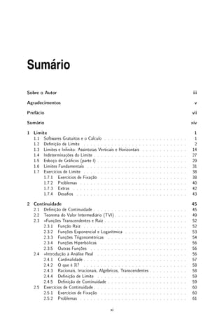 Sumário
Sobre o Autor iii
Agradecimentos v
Prefácio vii
Sumário xiv
1 Limite 1
1.1 Softwares Gratuitos e o Cálculo . . . . . . . . . . . . . . . . . . . . . . . . 1
1.2 Denição de Limite . . . . . . . . . . . . . . . . . . . . . . . . . . . . . . 2
1.3 Limites e Innito: Assíntotas Verticais e Horizontais . . . . . . . . . . . . . 14
1.4 Indeterminações do Limite . . . . . . . . . . . . . . . . . . . . . . . . . . . 27
1.5 Esboço de Grácos (parte I) . . . . . . . . . . . . . . . . . . . . . . . . . . 29
1.6 Limites Fundamentais . . . . . . . . . . . . . . . . . . . . . . . . . . . . . 31
1.7 Exercícios de Limite . . . . . . . . . . . . . . . . . . . . . . . . . . . . . . 38
1.7.1 Exercícios de Fixação . . . . . . . . . . . . . . . . . . . . . . . . . 38
1.7.2 Problemas . . . . . . . . . . . . . . . . . . . . . . . . . . . . . . . 40
1.7.3 Extras . . . . . . . . . . . . . . . . . . . . . . . . . . . . . . . . . 42
1.7.4 Desaos . . . . . . . . . . . . . . . . . . . . . . . . . . . . . . . . 43
2 Continuidade 45
2.1 Denição de Continuidade . . . . . . . . . . . . . . . . . . . . . . . . . . . 45
2.2 Teorema do Valor Intermediário (TVI) . . . . . . . . . . . . . . . . . . . . . 49
2.3 ?Funções Transcendentes e Raiz . . . . . . . . . . . . . . . . . . . . . . . . 52
2.3.1 Função Raiz . . . . . . . . . . . . . . . . . . . . . . . . . . . . . . 52
2.3.2 Funções Exponencial e Logarítmica . . . . . . . . . . . . . . . . . . 53
2.3.3 Funções Trigonométricas . . . . . . . . . . . . . . . . . . . . . . . 54
2.3.4 Funções Hiperbólicas . . . . . . . . . . . . . . . . . . . . . . . . . 56
2.3.5 Outras Funções . . . . . . . . . . . . . . . . . . . . . . . . . . . . 56
2.4 ?Introdução à Análise Real . . . . . . . . . . . . . . . . . . . . . . . . . . 56
2.4.1 Cardinalidade . . . . . . . . . . . . . . . . . . . . . . . . . . . . . . 57
2.4.2 O que é R? . . . . . . . . . . . . . . . . . . . . . . . . . . . . . . 58
2.4.3 Racionais, Irracionais, Algébricos, Transcendentes . . . . . . . . . . . 58
2.4.4 Denição de Limite . . . . . . . . . . . . . . . . . . . . . . . . . . 59
2.4.5 Denição de Continuidade . . . . . . . . . . . . . . . . . . . . . . . 59
2.5 Exercícios de Continuidade . . . . . . . . . . . . . . . . . . . . . . . . . . . 60
2.5.1 Exercícios de Fixação . . . . . . . . . . . . . . . . . . . . . . . . . 60
2.5.2 Problemas . . . . . . . . . . . . . . . . . . . . . . . . . . . . . . . 61
xi
 