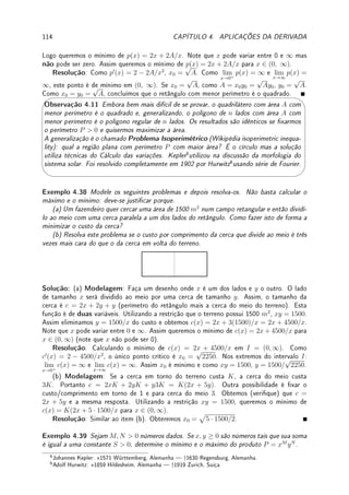 3.8. EXERCÍCIOS DE DERIVADA 85
Exemplo 3.32 Suponha que os grácos de y = f(x) e de y = g(x) se interceptam em
x = 4 e em x = 7. Suponha que ambas são deriváveis, prove que e existe c ∈ (4, 7) tal que
os grácos possuem tangentes paralelas em c.
Solução: Dena h(x) = f(x)−g(x). Como h(4) = h(7) = 0 (porque?), pelo Lema de Rolle
existe c ∈ (4, 7) tal que h0
(c) = 0. Logo h0
(c) = f0
(c) − g0
(c) = 0 e portanto f0
(c) = g0
(c),
ou seja, as retas tangentes são paralelas em c.
3.8 Exercícios de Derivada
3.8.1 Exercícios de Fixação
Fix 3.1:Determine a equação da reta tangente ao gráco de f(x) no ponto x = −2 sabendo
que f(−2) = 3 e f0
(−2) = 3.
Fix 3.2:Determine se é Verdadeiro ou Falso. Se for falso dê um contraexemplo ou corrija.
(a) Se f é contínua em x = 3, então f é derivável em x = 3.
(b) Se f(2) = g(2), então f0
(2) = g0
(2).
(c) Se f0
(1)  0, então f(1)  0.
Fix 3.3:Considere o gráco de f abaixo.
(a) se f0
(x1) = 2 determine f0
(x2) e f0
(x3).
(b) Coloque em ordem crescente f0
(x2), f0
(x4), f0
(x5), f0
(x6).
x
y
x1 x2 x3 x4 x5 x6
f(x)
Fix 3.4:Dado o gráco de f abaixo, faça o gráco exato de f0
.
x
y
f(x)
4 12
3
−2
Fix 3.5:Se f e g são funções diferenciáveis tais que f(2) = 3, f0
(2) = −1, g(2) = −5,
g0
(2) = 2, determine o valor de h0
(2) se: (a) h(x) = f(x)g(x); (b) h(x) =
f(x)
g(x)
.
Fix 3.6:Considere f e g duas funções cujos grácos estão na gura abaixo. As retas que
aparecem são tangentes ao gráco. Determine o valor de h0
(1) se:
 