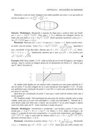 3.8. EXERCÍCIOS DE DERIVADA 87
Fix 3.14:Considere o gráco abaixo.
x
y
Se o gráco representa f(x) determine maiores intervalos (indique no gráco) onde:
(a) f0
é positiva e negativa; (b) f é injetiva (possui inversa).
Se o gráco representa f0
(x) determine maiores intervalos (indique no gráco) onde:
(c) f é crescente e decrescente; (d) f é injetiva (possui inversa).
Fix 3.15:Prove que. para a  0, cos(arcsen(x/a)) =
1
a
√
a2 − x2.
3.8.2 Problemas
Prob 3.1:Calcule, pela denição (utilizando limite), a derivada de:
(a) f(x) =
1
x2
; (b) f(x) =
1
√
x
; (c) f(x) = |x|(x − 1); (d) f(x) = |x|x.
Prob 3.2:Determine a, b ∈ R se f0
(x) existe para todo x e f(x) =
(
x2
; x  1;
ax + b; x ≥ 1.
Prob 3.3: Suponha que |f(x)| ≤ |x|k
com k  1. Calcule pela denição f0
(0).
Dica: Veja o Exemplo 3.4 da p.67.
Prob 3.4:Para cada uma das funções abaixo, determine onde possui derivada e calcule a
derivada nestes pontos.
(a) g(x) =
(
3; x  2;
−4; x ≥ 2;
(b) f(x) = |ex
− 1|; (c) h(x) = |(3 − x)(x + 1)|.
Prob 3.5:Em cada um dos itens abaixo, s(t) representa a posição de uma partícula se
movendo em linha reta no instante t. Determine:
(i) A velocidade e aceleração da partícula no instante t = 0.
(ii) Os instantes em que a partícula está parada.
(a) s(t) =
t2
− 1
t2 + 1
; (b) s(t) = sen t.
Prob 3.6:Considere a função f(x) = 2x3
− 2x2
+ 5. Determine todos os pontos do gráco
de f nos quais a reta tangente é: (a) horizontal; (b) paralela à reta 2y − 20x − 50 = 0
(c) perpendicular à reta 4y + 2x − 10 = 0.
Prob 3.7:Determine todos os pontos do gráco de y = f(x) = |x2
− 1|(x + 1) onde a reta
tangente é paralela ao eixo x
Prob 3.8:Determine condições sobre a, b, c ∈ R para que a curva:
(a) y = ax3
+ bx2
+ cx + π tenha uma única reta tangente horizontal;
(b) y = ax2
+ bx + c tenha x + y = 1 e y = −1 respectivamente como retas tangentes
nos pontos x1 = −1 e x2 = 1.
 