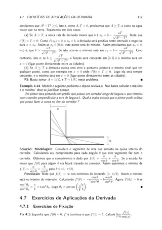 88 CAPÍTULO 3. DERIVADA
Prob 3.9:Calcule as derivada (em relação a x) das funções:
(a) (5x2
− 3x + 4)300
; (b) sen

7
p
cos(x2) + 4

; (c)
x2
+ 1
e−x + 1
; (d)
3
√
x + t
x2 + k
;
(e) log(sen(5ex
)) · x4
; (f) arctan(log(3x2
+ 1)); (g) earcsen(4−5x)
.
Prob 3.10:Dado que f(4) = 3, f0
(4) = −5 e g(x) = 3 log(f(x) + x), determine g0
(4).
Prob 3.11:Considere m0, T0, K, a, b, c, d ∈ R. Calcule:
(a) f0
(x) se f(x) =

ax + b
cx + d
2
; (b) f0
(t) se f(t) = eKt
cos(at).
(c) f0
(θ) se f(θ) = K sen(aθ3
+ b); (d) f000
(t) se f(t) = m0e(T0−t)/K
;
Prob 3.12:Determine a equação da reta tangente e da reta perpendicular ao gráco de:
(a) y =
sen(x2
)
x
para x =
p
π/2; (b) y = esen(−2x)
no ponto (π, 1).
Prob 3.13:Mostre que:
(a) ex
≥ 1 + x para x ≥ 0.
(b) a equação 2x3
− 15x2
+ 60x + 4 = 0 possui exatamente uma raiz real.
Prob 3.14: (Aplicações do Teorema do Valor Médio)
(a) Dois corredores iniciaram a corrida no mesmo instante e terminaram empatados. Prove
que em algum instante durante a corrida ele têm a mesma velocidade.
(b) Considere f diferenciável com f(0) = 0 e f0
(x) ≤ 1 para todo x  0. Mostre que
f(x) ≤ x para todo x  0.
(c) Mostre que existe uma única h : R → R diferenciável tal que:
(
h0
(x) = h(x);
h(0) = 1.
Dica: Suponha que h1 e h2 são soluções. Dena f(x) =
h1(x)
h2(x)
, calcule f0
(x) e f(0).
(d) Considere f(x) = x2
ex
e g(x) = e
√
x. Prove que existe um c ∈ (0, 1) tal que as
retas tangentes ao gráco de f e de g são paralelas em x = c.
(e) Mostre, usando TVM, que sen2
x + cos2
x = 1.
Prob 3.15:Considere f(x) = x3
+3x2
−3x+1. Determine onde f é crescente e decrescente.
Determine em quais intervalos f é injetiva.
Prob 3.16:Se f e g são funções diferenciáveis tais que f0
(2) = −1, f(2) = 3, g(−1) = 2,
g0
(−1) = 6, determine o valor de h0
(2) se: (a) h(x) = f(g(−x/2)); (b) h(y) = g−1
(y).
Prob 3.17:Sabendo que a equação da reta tangente ao gráco de y = f(x) no ponto (−1, 3)
passa no ponto (0, 6), determine (f−1
)0
(3).
3.8.3 Extras
Ext 3.1:Se f e g possuem derivada e são tais que: f(2) = 3, f0
(2) = −1, g(2) = −5,
g0
(2) = 2, determine: (a) w0
(2) se w(x) =
4f(x)
g(x)
; (b) m0
(0) se m(x) = e5x
g(3x + 2).
Ext 3.2:Calcule a derivada (em relação a x) das funções:
(a) sen(x ex
log x); (b) sen(sen(sen x))); (c) 3arctan x
; (d)
p
x +
√
x;
(e) sen(cos x sen x); (f) sen |1 − x2
|; (g) eex4
; (h) log(sen(2x))
√
x2 + 1.
Ext 3.3:Determine todos os pontos do gráco de y(x) = x3
+ 2x2
− 4x + 5 nos quais a
reta tangente: (a) é horizontal; (b) é paralela à reta 2y + 8x − 5 = 0.
 