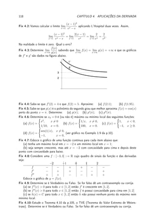 3.8. EXERCÍCIOS DE DERIVADA 89
Ext 3.4:Determine a, b ∈ R se f0
(x) existe para todo x e f(x) =



ax2
+ b; x ≤ 1;
1
x
; x  1.
Ext 3.5:Sabendo que g é contínua em a e f(x) = (x − a)g(x), determine f0
(a).
Ext 3.6:Determine a equação da reta tangente ao gráco da função no ponto indicado.
(a) y = x2
sen x no ponto (π, 0). (b) y = log(
√
x − 2), no ponto ((e + 2)2
, 1).
Ext 3.7:Determine:
(a) os pontos da curva y =
1
x
nos quais a reta tangente é paralela à reta 2x + 3y = 0;
(b) a(s) reta(s) tangente(s) ao gráco de y = e2x
que contem(êm) o ponto (5/2, 0).
Ext 3.8:(Função crescente/decrescente) Mostre que:
(a) x  log x para x  1;
(b) a equação −2x13
− 6x5
− x + 10 = 0 possui exatamente uma raiz real.
Ext 3.9:(Aplicações do Teorema do Valor Médio)
(a) Suponha que f é uma função diferenciável em R e tenha duas raízes reais distintas.
Mostre que f0
tem, no mínimo, uma raiz real.
(b) Considere uma função f diferenciável com f0
(x) ≤ 4 para todo x ∈ (2, 5). Prove que
f(5) − f(2) ≤ 12.
(c) Mostre que existe uma única g função derivável em R tal que:
g00
(x) = cos(2x + log(x4
+ 1)), g0
(2) = −1 e g(3) = 5.
Dica: Suponha que g1 e g2 são soluções. Dena f(x) = g1(x) − g2(x), calcule f00
(x) e
f0
(2). Conclua que f0
(x) = · · · . Depois calcule f(3).
Ext 3.10:Considere f(x) =
(
|x|k
; x ∈ Q;
0; x 6∈ Q
com k  1. Calcule pela denição f0
(0).
Dica: Veja o Exemplo 3.4 da p.67.
Ext 3.11:Determine uma fórmula para a derivada (fgh)0
.
Ext 3.12:Seja f(x) = cos(x5
+ 2x + π/2). Sabendo que f(0) = 0, e que g(y) é a inversa
de f perto de y = 0, determine g0
(0).
Ext 3.13:
(a) Determine a derivada de arcsenh utilizando o Teorema de Função inversa e identidades
hiperbólicas.
(b) Prove que arcsenh(x) = log(x +
√
1 + x2).
Ext 3.14:Deduza a fórmula da derivada de
n
√
x utilizando somente a fórmula da derivada de
xn
: (xn
)0
= nxn−1
.
3.8.4 ?Problemas (Derivação Implícita)
Prob 3.1:Seja y = f(x) denida implicitamente em cada item abaixo. Determine a equação
da reta tangente no ponto indicado:
(a) y3
+ x2
y = 130 em (1, 5); (b) x2
=
2x − y + e
x + ey2 em (1, 1).
Prob 3.2:Considere a curva x3
+ y3
= 3xy. Determine os pontos onde a reta tangente é
vertical e onde é horizontal.
Prob 3.3:Seja y = f(x) denida implicitamente por x2
− y2
+
√
xy = 2 próximo de (2, 2).
(a) Calcule f0
(2).
 