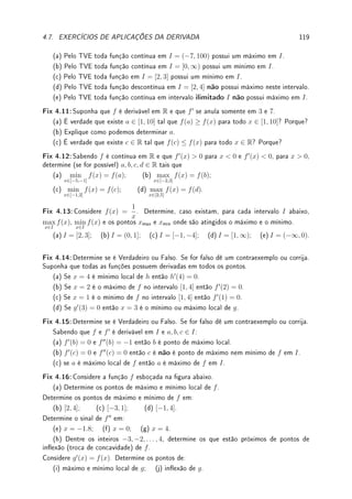 90 CAPÍTULO 3. DERIVADA
(b) Determine a equação da reta tangente ao gráco de f(x) no ponto (2, 2).
(c) Determine a equação da reta tangente ao gráco de g(x) = f(x)/x no ponto (2, 1).
Prob 3.4:Para cada uma das funções y = f(x) denidas implicitamente perto de (x, y) =
(a, b) determine ([Co, p.485]):
• se a função é crescente ou decrescente perto de x = a;
• f0
(a);
• f00
(a).
(a) x5
+ xy + y5
= 3 em (a, b) = (1, 1).
(b) x cos(xy) = 0 em (a, b) = (1, π/2)
Prob 3.5:Encontre máximo e mínimo de y = f(x) denido por x4
− xy + y4
= 253.
Prob 3.6:Determine a, b ∈ R tais que (1, 1) pertence a curva denida implicitamente por
x2
y + ay2
= b e que a reta tangente nesse ponto é 4x + 3y = 7.
Prob 3.7:Determine a reta tangente à curva xy
= yx
no ponto (k0, k0) com k0 6= e.
3.8.5 Desaos
Des 3.1:Calcule pela denição a derivada no ponto x = 0 de:
(a) f(x) =
(
x sen(1/x); x 6= 0;
0; x = 0;
(b) g(x) =
(
x2
sen(1/x); x 6= 0;
0; x = 0.
Des 3.2:Calcule pela denição derivada de h(x) = xn
, n ∈ N. Dica: Binômio de Newton.
Des 3.3:Considere f(x) = −
x2
2
. Determine uma função g tal que, para todo x  0, a reta
tangente ao gráco de f em x seja paralela à reta normal ao gráco de g em x.
Des 3.4:Considere f(x) = x4
− 2x2
+ x + 1. Determine dois pontos distintos do gráco de
y = f(x) com a mesma reta tangente. Prove que a solução é única.
Des 3.5:Considere f uma função polinomial de grau 2. Mostre que a reta secante ao gráco
de f nos pontos x1 e x2 é paralela à reta tangente no ponto médio
x1 + x2
2
quaisquer que
sejam x1 e x2.
Des 3.6:Leia Lema 3.15 da p.83 e dê exemplo de f injetiva em R que não é crescente.
Des 3.7: Prove (veja outra prova no Desao 2.5 da p.63) utilizando a derivada de seno,
cosseno e exponencial, a relação de Euler: eiθ
= cos θ + i sen θ.
Dica: Dena f(θ) =
cos θ + i sen θ
eiθ
e derive tratando i ∈ C como uma constante.
Des 3.8: Prove que log

x + i
x − i

= iπ + 2i arctan x para todo x ∈ R.
Dica: Aplique TVM.
Des 3.9:Prove que existe um único par de funções s(x) e c(x) deriváveis para todo x ∈ R
tais que
(
s0
(x) = c(x);
s(0) = 0;
e
(
c0
(x) = −s(x);
c(0) = 1.
Dica: Suponha que existam s1, c1 e s2, c2. Dena f = (s1 − s2)2
+ (c1 − c2)2
. Mostre
que f0
(x) = 0 e f(0) = 0. Aplique o TVM.
Des 3.10:Considere g(y) = y − ε sen(y).
(a) prove que existe ε0  0 tal que, se |ε|  ε0, então g será uma função injetiva em R.
Conclua que neste caso a função possui inversa.
(b) Considere f = g−1
sua função inversa. Determine f0
(0).
 