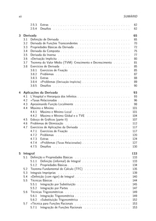 xii SUMÁRIO
2.5.3 Extras . . . . . . . . . . . . . . . . . . . . . . . . . . . . . . . . . 62
2.5.4 Desaos . . . . . . . . . . . . . . . . . . . . . . . . . . . . . . . . 62
3 Derivada 65
3.1 Denição de Derivada . . . . . . . . . . . . . . . . . . . . . . . . . . . . . 65
3.2 Derivada de Funções Transcendentes . . . . . . . . . . . . . . . . . . . . . 70
3.3 Propriedades Básicas da Derivada . . . . . . . . . . . . . . . . . . . . . . . 72
3.4 Derivada da Composta . . . . . . . . . . . . . . . . . . . . . . . . . . . . . 75
3.5 Derivada da Inversa . . . . . . . . . . . . . . . . . . . . . . . . . . . . . . 77
3.6 ?Derivação Implícita . . . . . . . . . . . . . . . . . . . . . . . . . . . . . . 80
3.7 Teorema do Valor Médio (TVM): Crescimento e Decrescimento . . . . . . . 81
3.8 Exercícios de Derivada . . . . . . . . . . . . . . . . . . . . . . . . . . . . 85
3.8.1 Exercícios de Fixação . . . . . . . . . . . . . . . . . . . . . . . . . 85
3.8.2 Problemas . . . . . . . . . . . . . . . . . . . . . . . . . . . . . . . 87
3.8.3 Extras . . . . . . . . . . . . . . . . . . . . . . . . . . . . . . . . . 88
3.8.4 ?Problemas (Derivação Implícita) . . . . . . . . . . . . . . . . . . . . 89
3.8.5 Desaos . . . . . . . . . . . . . . . . . . . . . . . . . . . . . . . . 90
4 Aplicações da Derivada 93
4.1 L'Hospital e Hierarquia dos Innitos . . . . . . . . . . . . . . . . . . . . . . 93
4.2 ?Taxas Relacionadas . . . . . . . . . . . . . . . . . . . . . . . . . . . . . . 96
4.3 Aproximando Função Localmente . . . . . . . . . . . . . . . . . . . . . . . 98
4.4 Máximo e Mínimo . . . . . . . . . . . . . . . . . . . . . . . . . . . . . . . 101
4.4.1 Máximo e Mínimo Local . . . . . . . . . . . . . . . . . . . . . . . . 101
4.4.2 Máximo e Mínimo Global e o TVE . . . . . . . . . . . . . . . . . . 104
4.5 Esboço de Grácos (parte II) . . . . . . . . . . . . . . . . . . . . . . . . . 107
4.6 Problemas de Otimização . . . . . . . . . . . . . . . . . . . . . . . . . . . 112
4.7 Exercícios de Aplicações da Derivada . . . . . . . . . . . . . . . . . . . . . 117
4.7.1 Exercícios de Fixação . . . . . . . . . . . . . . . . . . . . . . . . . 117
4.7.2 Problemas . . . . . . . . . . . . . . . . . . . . . . . . . . . . . . . 120
4.7.3 Extras . . . . . . . . . . . . . . . . . . . . . . . . . . . . . . . . . 124
4.7.4 ?Problemas (Taxas Relacionadas) . . . . . . . . . . . . . . . . . . . . 127
4.7.5 Desaos . . . . . . . . . . . . . . . . . . . . . . . . . . . . . . . . 130
5 Integral 133
5.1 Denição e Propriedades Básicas . . . . . . . . . . . . . . . . . . . . . . . 133
5.1.1 Denição (informal) de Integral . . . . . . . . . . . . . . . . . . . . 133
5.1.2 Propriedades Básicas . . . . . . . . . . . . . . . . . . . . . . . . . . 134
5.2 Teorema Fundamental do Cálculo (TFC) . . . . . . . . . . . . . . . . . . . 135
5.3 Integrais Impróprias . . . . . . . . . . . . . . . . . . . . . . . . . . . . . . 139
5.4 ?Denição (com rigor) de Integral . . . . . . . . . . . . . . . . . . . . . . . 140
5.5 Técnicas Básicas . . . . . . . . . . . . . . . . . . . . . . . . . . . . . . . . 144
5.5.1 Integração por Substituição . . . . . . . . . . . . . . . . . . . . . . 145
5.5.2 Integração por Partes . . . . . . . . . . . . . . . . . . . . . . . . . 147
5.6 Técnicas Trigonométricas . . . . . . . . . . . . . . . . . . . . . . . . . . . 149
5.6.1 Integração Trigonométrica . . . . . . . . . . . . . . . . . . . . . . . 149
5.6.2 ?Substituição Trigonométrica . . . . . . . . . . . . . . . . . . . . . 152
5.7 ?Técnica para Funções Racionais . . . . . . . . . . . . . . . . . . . . . . . 153
5.7.1 Integração de Funções Racionais . . . . . . . . . . . . . . . . . . . 153
 