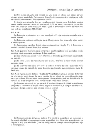 4.2. ?TAXAS RELACIONADAS 97
Exemplo 4.10 Um triângulo variável ABC é formado por lados com tamanho xo AB = 3
e AC = 4 e com lado de tamanho variável BC. Se no instante que BC = 5 o lado BC
varia com uma taxa de 3cm/s, determine a taxa de variação do ângulo interno no vértice A
do triângulo.
Solução: Pela lei dos cossenos, BC2
= AB2
+ AC2
− 2ABAC cos A. No instante do
enunciado, A é um ângulo reto (triangulo retângulo clássico 3,4,5). Derivando implicitamente,
2BCBC0
= 2ABAC(sen A)A0
. Substituindo, 2(5)(3) = 2(3)(4)(1)A0
, logo A0
= 5/4.
Exemplo 4.11 Uma calha horizontal possui 100cm de comprimento e tem como seção trans-
versal um triângulo isósceles de 8cm de base e 10cm de altura conforme mostra a gura abaixo.
Devido à chuva, a água em seu interior está se elevando. Quão rápido o volume de água
em seu interior estará aumentando no instante em que o nível da água for de 5cm e estiver
aumentando a uma razão de 1/2 cm/min?
Solução: Seja h o nível de água e b a base do triângulo contendo água. Por semelhança
de triângulos,
h
10
=
b
8
. Assim, quando o nível h = 5 a base b = 4. Suponha que h0
= 1/2
(velocidade de subida do nível de água). Como
h0
(t)
10
=
b0
(t)
8
, b0
(t) = 2/5. Como o volume
V (t) = 50h(t)b(t) (1/2 base vezes altura do triângulo vezes 100), V 0
= 50(hb0
+ h0
b) =
50(5(2/5) + 1/2(4)) = 200cm3
/min.
Exemplo 4.12 Um triângulo PQR está inscrito num semicírculo de diâmetro 15cm conforme
a gura abaixo. Sabendo que o vértice Q varia sobre o semicírculo e que o lado QR aumenta
à razão de 1 cm/s, determine a taxa com que a área do triângulo varia no instante em que o
lado QR mede 12 cm.
P
Q
R
Solução: O triângulo PQR é retângulo. Chamando de x o lado QR e de y o lado PQ, temos
por Pitágoras que x2
+ y2
= 152
. Quando QR = x = 12, y = 9. Derivando (e simplicando)
obtemos que xx0
+ yy0
= 0. No instante em que x0
= 1, x = 12 e y = 9, obtemos que
y0
= −4/3. Como a área do triângulo é A = xy/2, a sua variação A0
=
1
2
(x0
y + xy0
). Logo
neste mesmo instante, A0
=
−7
2
cm2
/s.
Outra forma (mais complicada) sem utilizar taxas relacionadas: substituir y =
√
152 − x2
na fórmula da área A =
xy
2
=
x
2
√
152 − x2. Assim, A0
=
1
2
(x0
√
152 − x2 + x
−2xx0
2
√
152 − x2
).
Resubstituindo y obtemos que: A0
=
1
2
(x0
y − x2 x0
y
) =
1
2
(1(9) − 122 1
9
) = −7/2.
 
