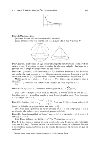 102 CAPÍTULO 4. APLICAÇÕES DA DERIVADA
Solução: (a) é mínimo local mas não é máximo local pois se |x|  1/10, então x2
 1/100
e portanto 1/x2
= f(x)  100 = f(0). (b) não é máximo nem mínimo local; (ver gráco
no Exemplo 1.9 da p.10). (c) é máximo local e mínimo local (todo ponto onde a função é
localmente constante é de máximo e mínimo local).
Exemplo 4.20 Determine todos os máximos e mínimos locais da função f(x) = bxc (ver
gráco no Exemplo 1.11 da p.11).
Solução: Se x 6∈ Z, numa vizinhança de x a função é constante. Assim todos os pontos de
R − Z são de máximo e mínimo local. Nos pontos x ∈ Z (veja o gráco) os pontos são de
máximo local mas não são de mínimo local. Em resumo, máximo local: todos os pontos de
R, mínimo local, R − Z.
O próximo Teorema caracteriza os pontos de máximo ou mínimo locais por meio da
derivada.
Teorema 4.5 (de Fermat3
ou dos extremos locais) Suponha que f : I → R possua
um máximo ou mínimo local x0 ∈ I um intervalo aberto. Se f é derivável em x0, então
f0
(x0) = 0.
Prova: Seja L = f0
(x0) = lim
x→x0
f(x) − f(x0)
x − x0
. Calculamos os limites laterais, que são
iguais a L.
Suponhamos que x0 é um ponto de máximo local de f (a demonstração é análoga para
ponto de mínimo local). Como x0 é ponto de máximo local, se x está próximo de x0 então
f(x) ≤ f(x0). Assim f(x) − f(x0) ≤ 0. Portanto para x próximo mas à direita de x0
(x − x0  0), temos
f(x)−f(x0)
x−x0
≤ 0 (numerador negativo, denominador positivo). Segue que
L = lim
x→x+
0
f(x) − f(x0)
x − x0
≤ 0.
Por outro lado, para para x próximo mas à esquerda de x0 (x−x0  0), temos
f(x)−f(x0)
x−x0
≥ 0
(numerador negativo, denominador negativo). Segue que
L = lim
x→x−
0
f(x) − f(x0)
x − x0
≥ 0.
Assim 0 ≤ L ≤ 0. Portanto f0
(x0) = L = 0.
Motivado por este Teorema, introduzimos a seguinte denição.
Denição 4.6 (pontos críticos) Dizemos que x0 é um ponto crítico de f se f0
(x0) = 0
ou f0
(x0) não existe.
Corolário 4.7 Seja f : I → R uma função onde x0 ∈ I é um extremo (máximo ou mínimo)
local. Então x0 é um ponto crítico, isto é, f0
(x0) = 0 ou f0
(x0) não existe.
Erro Comum: Este Corolário diz que: se x0 é máximo ou mínimo local ENTÃO x0
é um ponto crítico. Este Corolário não diz que se x0 é um ponto crítico então é ponto
de máximo ou mínimo local.
3Pierre de Fermat: ?1601 Beaumont-de-Lomagne, França  †1665 Castres, França.
 