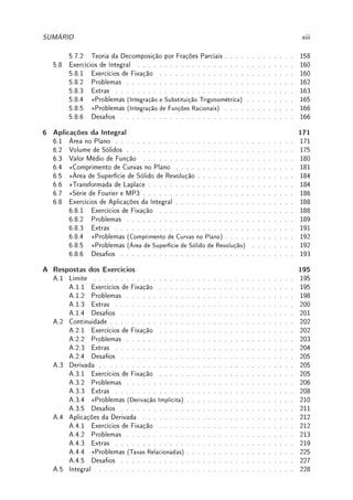 SUMÁRIO xiii
5.7.2 Teoria da Decomposição por Frações Parciais . . . . . . . . . . . . . 158
5.8 Exercícios de Integral . . . . . . . . . . . . . . . . . . . . . . . . . . . . . 160
5.8.1 Exercícios de Fixação . . . . . . . . . . . . . . . . . . . . . . . . . 160
5.8.2 Problemas . . . . . . . . . . . . . . . . . . . . . . . . . . . . . . . 162
5.8.3 Extras . . . . . . . . . . . . . . . . . . . . . . . . . . . . . . . . . 163
5.8.4 ?Problemas (Integração e Substituição Trigonométrica) . . . . . . . . . 165
5.8.5 ?Problemas (Integração de Funções Racionais) . . . . . . . . . . . . . 166
5.8.6 Desaos . . . . . . . . . . . . . . . . . . . . . . . . . . . . . . . . 166
6 Aplicações da Integral 171
6.1 Área no Plano . . . . . . . . . . . . . . . . . . . . . . . . . . . . . . . . . 171
6.2 Volume de Sólidos . . . . . . . . . . . . . . . . . . . . . . . . . . . . . . . 175
6.3 Valor Médio de Função . . . . . . . . . . . . . . . . . . . . . . . . . . . . 180
6.4 ?Comprimento de Curvas no Plano . . . . . . . . . . . . . . . . . . . . . . 181
6.5 ?Área de Superfície de Sólido de Revolução . . . . . . . . . . . . . . . . . . 184
6.6 ?Transformada de Laplace . . . . . . . . . . . . . . . . . . . . . . . . . . . 184
6.7 ?Série de Fourier e MP3 . . . . . . . . . . . . . . . . . . . . . . . . . . . . 186
6.8 Exercícios de Aplicações da Integral . . . . . . . . . . . . . . . . . . . . . . 188
6.8.1 Exercícios de Fixação . . . . . . . . . . . . . . . . . . . . . . . . . 188
6.8.2 Problemas . . . . . . . . . . . . . . . . . . . . . . . . . . . . . . . 189
6.8.3 Extras . . . . . . . . . . . . . . . . . . . . . . . . . . . . . . . . . 191
6.8.4 ?Problemas (Comprimento de Curvas no Plano) . . . . . . . . . . . . . 192
6.8.5 ?Problemas (Área de Superfície de Sólido de Revolução) . . . . . . . . 192
6.8.6 Desaos . . . . . . . . . . . . . . . . . . . . . . . . . . . . . . . . 193
A Respostas dos Exercícios 195
A.1 Limite . . . . . . . . . . . . . . . . . . . . . . . . . . . . . . . . . . . . . 195
A.1.1 Exercícios de Fixação . . . . . . . . . . . . . . . . . . . . . . . . . 195
A.1.2 Problemas . . . . . . . . . . . . . . . . . . . . . . . . . . . . . . . 198
A.1.3 Extras . . . . . . . . . . . . . . . . . . . . . . . . . . . . . . . . . 200
A.1.4 Desaos . . . . . . . . . . . . . . . . . . . . . . . . . . . . . . . . 201
A.2 Continuidade . . . . . . . . . . . . . . . . . . . . . . . . . . . . . . . . . . 202
A.2.1 Exercícios de Fixação . . . . . . . . . . . . . . . . . . . . . . . . . 202
A.2.2 Problemas . . . . . . . . . . . . . . . . . . . . . . . . . . . . . . . 203
A.2.3 Extras . . . . . . . . . . . . . . . . . . . . . . . . . . . . . . . . . 204
A.2.4 Desaos . . . . . . . . . . . . . . . . . . . . . . . . . . . . . . . . 205
A.3 Derivada . . . . . . . . . . . . . . . . . . . . . . . . . . . . . . . . . . . . 205
A.3.1 Exercícios de Fixação . . . . . . . . . . . . . . . . . . . . . . . . . 205
A.3.2 Problemas . . . . . . . . . . . . . . . . . . . . . . . . . . . . . . . 206
A.3.3 Extras . . . . . . . . . . . . . . . . . . . . . . . . . . . . . . . . . 208
A.3.4 ?Problemas (Derivação Implícita) . . . . . . . . . . . . . . . . . . . . 210
A.3.5 Desaos . . . . . . . . . . . . . . . . . . . . . . . . . . . . . . . . 211
A.4 Aplicações da Derivada . . . . . . . . . . . . . . . . . . . . . . . . . . . . 212
A.4.1 Exercícios de Fixação . . . . . . . . . . . . . . . . . . . . . . . . . 212
A.4.2 Problemas . . . . . . . . . . . . . . . . . . . . . . . . . . . . . . . 213
A.4.3 Extras . . . . . . . . . . . . . . . . . . . . . . . . . . . . . . . . . 219
A.4.4 ?Problemas (Taxas Relacionadas) . . . . . . . . . . . . . . . . . . . . 225
A.4.5 Desaos . . . . . . . . . . . . . . . . . . . . . . . . . . . . . . . . 227
A.5 Integral . . . . . . . . . . . . . . . . . . . . . . . . . . . . . . . . . . . . . 228
 