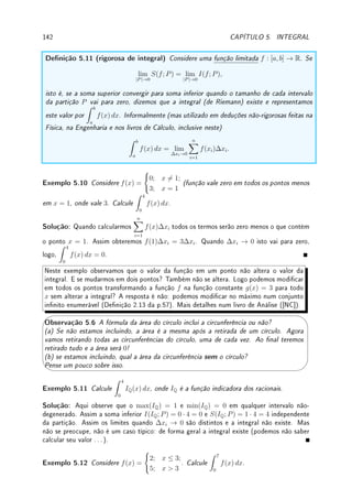 4.6. PROBLEMAS DE OTIMIZAÇÃO 113
4
4 + π
 1, 0  x0  L. Assim o mínimo será utilizar x0 para o quadrado e L − x0 para o
círculo. O máximo estará nos extremos. Como a(0) =
L2
4π
≈
L2
12
 a(L) =
L2
16
, o máximo é
em x = 0, quando todo o arame é utilizado no círculo.
Exemplo 4.36 Modele os seguintes problemas e depois resolva-os. Não basta calcular o
máximo e o mínimo: deve-se justicar porque.
(a) Uma janela tem a forma de um retângulo encimado por um semicírculo. Se o perímetro
da janela é P, determine as dimensões da janela que deixam passar a maior quantidade possível
de luz.
(b) Repita o problema supondo que a parte retangular da janela receberá um tipo de vidro
que deixe passar o dobro de luz que a parte semicircular.
000000
000000
000000
000000
111111
111111
111111
111111
000000
000000
000000
000000
000000
000000
111111
111111
111111
111111
111111
111111
Solução: (a) Modelagem: Se o semicírculo tem raio r, o retângulo possuirá lados 2r e x.
Como a quantidade de luz é proporcional a área da janela, queremos maximizar a área da janela
a = 2rx + πr2
/2 (área retângulo mais semicírculo). Esta é uma função de duas variáveis.
Utilizando a restrição que o perímetro da janela P = 2x + 2r + πr = 2x + r(2 + π), obtemos
que x =
P − r(2 + π)
2
. Assim a(r) = r(P −r(2+π))+πr2
/2 = r(P −r(2+π/2)). Olhando
para o perímetro P = 2x + r(2 + π), vemos que os casos extremos são r = 0 (x = P/2)
e r = P/(2 + π) (x = 0). Assim queremos o máximo de a(r) = r(P − r(2 + π/2)) para
r ∈ [0, P/(2 + π)].
Resolução: Como a0
(r) = P − 2r(2 + π/2), r0 =
P
4 + π
é o único ponto crítico. Nos
extremos do intervalo, a(0) = a(P/(2 + π)) = 0. Como é polinômio do segundo grau com
concavidade para baixo, r0 é ponto de máximo. Alem disso r0 =
P
4 + π

P
2 + π
, e portanto
pertence ao intervalo.
(b) Modelagem: Neste caso a quantidade de luz na parte retangular será proporcional
ao dobro: 4rx e na parte semicircular igual: πr2
/2. Assim, a = 4rx + πr2
/2. Utilizando a
restrição do perímetro obtemos que queremos o máximo de a(r) = r(2P −r(4+3π/2)) para
r ∈ [0, P/(2 + π)].
Resolução: De forma análoga obtemos que o mínimo é em r0 =
2P
8 + 3π
que pertence
ao intervalo.
Apresentamos problemas que somente podem ser resolvidos com Cálculo.
Exemplo 4.37 Modele o seguinte problema e depois resolva-o.
Determine as dimensões do retângulo com área A  0 que possui o menor perímetro.
Solução: Modelagem: É similar ao primeiro da sequência de exemplos. Considere x e y
como as dimensões do retângulo. Então queremos minimizar o perímetro p = 2x+2y. Como
são duas variáveis, utilizamos a restrição A = xy para eliminar uma delas. Assim y = A/x.
 