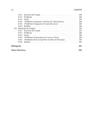 xiv SUMÁRIO
A.5.1 Exercícios de Fixação . . . . . . . . . . . . . . . . . . . . . . . . . 228
A.5.2 Problemas . . . . . . . . . . . . . . . . . . . . . . . . . . . . . . . 230
A.5.3 Extras . . . . . . . . . . . . . . . . . . . . . . . . . . . . . . . . . 232
A.5.4 ?Problemas (Integração e Substituição Trigonométrica) . . . . . . . . . 234
A.5.5 ?Problemas (Integração de Funções Racionais) . . . . . . . . . . . . . 235
A.5.6 Desaos . . . . . . . . . . . . . . . . . . . . . . . . . . . . . . . . 236
A.6 Aplicações da Integral . . . . . . . . . . . . . . . . . . . . . . . . . . . . . 237
A.6.1 Exercícios de Fixação . . . . . . . . . . . . . . . . . . . . . . . . . 237
A.6.2 Problemas . . . . . . . . . . . . . . . . . . . . . . . . . . . . . . . 238
A.6.3 Extras . . . . . . . . . . . . . . . . . . . . . . . . . . . . . . . . . 240
A.6.4 ?Problemas (Comprimento de Curvas no Plano) . . . . . . . . . . . . . 242
A.6.5 ?Problemas (Área de Superfície de Sólido de Revolução) . . . . . . . . 242
A.6.6 Desaos . . . . . . . . . . . . . . . . . . . . . . . . . . . . . . . . 242
Bibliograa 245
Índice Remissivo 246
 
