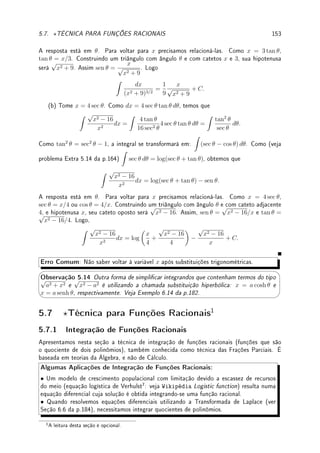 124 CAPÍTULO 4. APLICAÇÕES DA DERIVADA
Prob 4.19:Encontre as dimensões do retângulo de maior área que tem sua base sobre o eixo
x e seus dois outros vértices acima do eixo x e sobre a parábola y = 27 − x2
.
Prob 4.20:Maximize o volume do:
(a) cone reto inscrito numa esfera de raio R;
(b) cilindro circular reto inscrito num cone circular reto de raio R e altura H.
4.7.3 Extras
Ext 4.1:Calcule: (a) lim
x→1
log(4x − 3)
x − 1
(b) lim
x→∞
x2
log x
(c) lim
x→1
4
√
x − 1
5
√
x − 1
(d) lim
x→∞
x
√
x
(e) lim
h→0
2 cos(h) − 2 + h2
h4
(f) lim
x→0
ax
− bx
x
Ext 4.2:Estime, através de uma aproximação linear local: (a) tan(0.05). (b)
3
√
28.
Ext 4.3: Determine a série de Taylor de: (a) sen x em a = 0; (b) log x em a = 1;
(c) senh x em a = 0.
Ext 4.4:Suponha que a  0. Prove que se b for pequeno o suciente então vale a aproxi-
mação:
3
√
a3 + b ≈ a +
b
3a2
.
Ext 4.5:Esboce o gráco de uma função f e de uma função g tal que:
(a) g0
(x) = x2
− 5x + 6 como derivada; (b) f(x) = (x − 1)2
(x + 1)2
.
Ext 4.6:Esboce o gráco de uma função y = f(x) tal que f(0) = −2 e que tenha como
derivada o seguinte gráco:
-
6
x
y
0
−2 −1 1 2 3 4
 