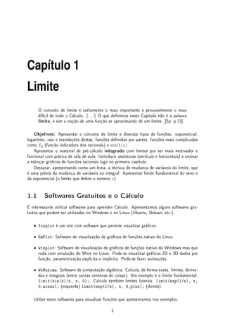 Capı́tulo 1
Limite
O conceito de limite é certamente o mais importante e provavelmente o mais
difícil de todo o Cálculo. (. . . ) O que denimos neste Capítulo não é a palavra
limite, e sim a noção de uma função se aproximando de um limite. [Sp, p.72]
Objetivos: Apresentar o conceito de limite e diversos tipos de funções: exponencial,
logaritmo, raiz e translações destas; funções denidas por partes; funções mais complicadas
como IQ (função indicadora dos racionais) e sen(1/x).
Apresentar o material de pré-cálculo integrado com limites por ser mais motivador e
funcional com prática de sala de aula. Introduzir assíntotas (verticais e horizontais) e ensinar
a esboçar grácos de funções racionais logo no primeiro capítulo.
Destacar, apresentando como um lema, a técnica de mudança de variáveis do limite, que
é uma prévia da mudança de variáveis na integral. Apresentar limite fundamental do seno e
da exponencial (o limite que dene o número e).
1.1 Softwares Gratuitos e o Cálculo
É interessante utilizar softwares para aprender Cálculo. Apresentamos alguns softwares gra-
tuitos que podem ser utilizadas no Windows e no Linux (Ubuntu, Debian, etc.):
• fooplot é um site com software que permite visualizar grácos.
• KmPlot: Software de visualização de grácos de funções nativo do Linux.
• Winplot: Software de visualização de grácos de funções nativo do Windows mas que
roda com emulação do Wine no Linux. Pode-se visualizar grácos 2D e 3D dados por
função, parametrização explicita e implícita. Pode-se fazer animações.
• WxMaxima: Software de computação algébrica. Calcula, de forma exata, limites, deriva-
das e integrais (entre outras centenas de coisas). Um exemplo é o limite fundamental:
limit(sin(x)/x, x, 0);. Calcula também limites laterais: limit(exp(1/x), x,
0,minus); (esquerda) limit(exp(1/x), x, 0,plus); (direita).
Utilize estes softwares para visualizar funções que apresentamos nos exemplos.
1
 