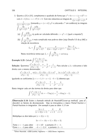 4.7. EXERCÍCIOS DE APLICAÇÕES DA DERIVADA 127
Ext 4.17:Determine o ponto da curva indicada mais próximo do ponto indicado.
(a) curva x2
− y2
= 1 e ponto (0, 2); (b) curva y = x3
e ponto (4, 0);
(c) elipse 4x2
+ y2
= 8 e ponto (1, 0); (d) curva y =
√
x e ponto (2, 0).
Ext 4.18:Determine as dimensões do retângulo inscrito em um semicírculo de raio R que
possui a maior área.
Ext 4.19:Um cilindro é gerado ao se girar um retângulo de perímetro P em torno de um
de seus lados. Qual deve ser a razão entre os lados do retângulo de tal forma que o cilindro
tenha o maior volume possível?
Ext 4.20:Maximize o volume do:
(a) cilindro circular reto inscrito numa esfera de raio R;
(b) cone reto inscrito, de cabeça para baixo, com vértice no centro da base de um cone
circular reto de raio R e altura H.
Ext 4.21:Uma cerca de altura H ca em volta de um prédio bem alto. Se a cerca está a uma
distância L do prédio, qual a menor escada que vai do chão por cima da cerca até a parede
do prédio?
00
00
00
00
00
00
00
00
11
11
11
11
11
11
11
11
H
L
4.7.4 ?Problemas (Taxas Relacionadas)
Prob 4.1:Uma caixa está sendo puxada por uma corda que passa por uma roldana presa a
1m acima do solo. Determine a taxa de variação do ângulo θ, indicado na gura abaixo, no
instante em que a caixa se encontra a 1m do ponto P, situado abaixo da roldana, sabendo
que a caixa se desloca a 2m/min.
1m
P
θ
Prob 4.2:Quando o último vagão de um trem passa por baixo de um viaduto, um carro cruza
o viaduto numa rodovia perpendicular aos trilhos e a 10m acima deles. O trem está a 20m/s
e o carro a 40m/s. Com que velocidade se afastam um do outro após 2s?
Prob 4.3:Uma escada de tamanho L está apoiada numa parede. Se a base for puxada ao
longo do chão, afastando-se da parede com velocidade V , com que velocidade o topo da
escada estará se movendo para baixo quando ele está a uma altura H do solo?
 