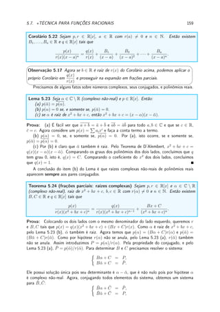 130 CAPÍTULO 4. APLICAÇÕES DA DERIVADA
Determine a velocidade com que o barco se aproxima (ou se afasta) da casa do pescador
no instante em que ele está a 5m de distância da casa sabendo que ele:
(a) se aproxima da casa; (b) já passou, e se afasta da casa.
Prob 4.14:Mostre que:
(a) se o raio de um círculo cresce a uma taxa constante, então sua área cresce a uma taxa
proporcional ao comprimento do raio.
(b) se a aresta de um cubo cresce a uma taxa constante, então seu volume cresce a uma
taxa proporcional à área da superfície.
(c) se o volume de uma esfera está crescendo a uma taxa proporcional à área de sua
superfície, então seu raio cresce a uma taxa constante.
Prob 4.15:Um triângulo retângulo variável ABC no plano xy tem um ângulo reto no vértice
B, um vértice xo A na origem, e o terceiro vértice C que varia na parábola y = 1 + x2
. O
ponto B começa no ponto (0, 1) no tempo t = 0 e se move para cima ao longo do eixo y com
velocidade constante igual a 2cm/s. Quão rápido cresce a área do triângulo ABC quando
t = 8? (adaptação de [Ap2] p. 181)
4.7.5 Desaos
Des 4.1: (formas indeterminadas) Vamos mostrar que 00
, (∞)0
e 1∞
podem dar qualquer
número. Calcule os limites abaixo (use L'Hospital) assumindo que k  0:
(a) lim
x→0+
x(log k)/(1+log x)
[“ =00
00
]; (b) lim
x→∞
x(log k)/(1+log x)
[“ =00
(∞)0
];
(c) lim
x→0
(x + 1)(log k/x)
[“ =00
1∞
].
Des 4.2:Aproxime f(x) =
x
x − 2
perto de x = 1 por polinômio p(h) = ah2
+ bh + c.
Des 4.3: O objetivo deste exercício é obter uma fórmula fechada para π. Para isto vamos
calcular a série de Taylor do arctan.
(a) Verique que f(x) =
1
1 + x2
=
1
2i

1
x − i
−
1
x + i

(ver Desao 5.14 da p.169).
(b) Determine fk
(x) para todo k ∈ N (k-ésima derivada).
(c) Determine a série de Taylor do arctan(x).
(d) Prove que
π
4
= 1 −
1
3
+
1
5
−
1
7
+
1
9
· · · .
Des 4.4: Sua casa possui um corredor longo de largura a que termina num corredor per-
pendicular a este de largura b. Você deseja mover um sofá de largura c (menor que a e b !).
Desprezando a altura (considere o sofá como um retângulo), qual o comprimento máximo do
sofá que pode fazer a curva ? (Somente monte o problema, as contas são complicadas, e
podem ser resolvidos somente numericamente).
Des 4.5:Prove que a menor distância entre o ponto (a, b) até o gráco de y = f(x) é medido
na reta normal ao gráco de f.
Des 4.6:Prove que a distância entre (x0, y0) e a reta ax + by + c = 0 é
|ax0 + by0 + c|
√
a2 + b2
.
Des 4.7:Podemos aproximar log a (onde a  1) pela soma das áreas de dois trapézios, con-
forme a gura abaixo. Determine o ponto x de maneira que o erro da aproximação seja mínimo.
 