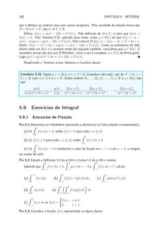 4.7. EXERCÍCIOS DE APLICAÇÕES DA DERIVADA 131
1 x a
y=1/x
1 x a
y=1/x
1 x a
y=1/x
1 x a
y=1/x
1 x a
y=1/x
1 x a
y=1/x
Des 4.8:Maximize a área:
(a) lateral do cone reto inscrito numa esfera de raio R;
(b) do cilindro circular reto inscrito num cone circular reto de raio R e altura H.
Des 4.9:Deseja-se atravessar um lago circular até um ponto diametralmente oposto. Pode-se
nadar e correr. A velocidade correndo é o dobro da velocidade nadando. Qual deve ser o
percurso para se chegar mais rapidamente ao lado oposto?
Des 4.10: (curvatura) Dado uma curva y = f(x) queremos determinar o raio do círculo
que oscula esta curva no ponto x = c. Mais precisamente, queremos determinar o raio do
círculo que passa por (c, f(c)) com mesma tangente e mesma derivada segunda que f.
Mostre que se η0 = f(c), η1 = f0
(c) e η2 = f00
(c) então o raio do círculo é igual a
(1 + η2
1)3/2
|η2|
. O inverso do raio é chamado de curvatura da curva no ponto x = c.
Des 4.11:Se a1  · · ·  an, encontre o mínimo global de g(x) =
n
X
i=1
|x − ai|.
Dica: Como a função é linear entre os intervalos, o mínimo ocorre em um dos ai's.
Considere como g(x) se modica quando se passa de um intervalo a outro. Tente fazer com
n = 2 e depois com n = 3.
Des 4.12:Considere f(x) =
(
e−1/x2
; x  0;
0; x ≤ 0.
. Prove que f(n)
(0) = 0 para todo n ∈ N
(isto é, as derivadas de qualquer ordem vale 0 em x = 0).
Obs: Neste caso o polinômio de Taylor calculado em x = 0 será sempre p(x) = 0, e a
aproximação não melhora com o aumento do grau do polinômio.
Des 4.13: Prove (desigualdade de Young
7
) que xy ≤ xp
+ yq
para todo x, y ≥ 0 e p, q  1
com 1/p + 1/q = 1.
Dica: Divida tudo por xy e dena z = xp−1
/y. Verique que pq = p + q.
Des 4.14:Um objeto se desloca em uma semicircunferência de raio 5m com velocidade
constante de 0, 1m/s. Em cada instante, h é a distância do objeto até o diâmetro. Durante
o movimento da subida, qual será a taxa de variação da distância h no momento em que ela
medir 4m?
7William Henry Young: ?1863 Londres, Inglaterra  †1942 Lausanne, Suiça.
 
