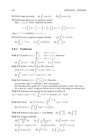 Capı́tulo 5
Integral
Objetivos: Denir, informalmente, integral como área com sinal. Apresentar propriedades
básicas que decorrem desta denição. Apresentar o Teorema Fundamental do Cálculo. Denir
integral de forma rigorosa e vericar diculdade de integrar pela denição. Apresentar técnicas
que permitem o cálculo da integral. As duas principais técnicas (substituição e por partes) são
consequências de regras de derivação (produto e composta). As outras duas (trigonométrica
e funções racionais) são truques algébricos.
5.1 Denição e Propriedades Básicas
5.1.1 Denição (informal) de Integral
Partindo da noção primitiva (intuitiva) de área da geometria, denimos a integral como a área
com sinal.
Denição 5.1 (informal de integral) Dada função f : [a, b] → R, denimos sua integral
Z b
a
f(x) dx como a área com sinal entre o gráco de f e o eixo x. Área acima do eixo x é
positiva, abaixo é negativa.
'

$
%
Observação 5.1 Temos que escrever o símbolo dx, que indica qual variável da função
está sendo integrada. Veja Exemplo 5.6 da p.137 para integrais com diversos dx's. Não
tem sentido escrever
Z
f(x). A cobrinha, o símbolo da integral, representa um s bem
grande de soma e sempre aparece com o dx (ou dt etc.). Veremos que este dx tem
relação com a notação de Leibniz da derivada da Observação 3.4 da p.69.
Exemplo 5.1 Calcule as seguintes integrais:
(a)
Z 8
2
7 dx; (b)
Z 3
0
x dx; (c)
Z −3
−5
(x + 1) dx; (d)
Z 2
−4
x dx; (e)
Z 2
−4
t dx.
Solução: Esboce o gráco e determine a área com sinal.
(a) Calculando a área do retângulo de lados 7 e 8 − 2 = 6 obtemos que
Z 8
2
7 dx = 42.
(b) Calculando a área do triângulo com base 3 e altura 3 obtemos que
Z 3
0
x dx = 9/2.
133
 