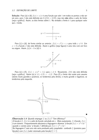 Observação 1.3 (denição rigorosa) Apresentamos a denição informal (não-
rigorosa, intuitiva) de limite. Veja Denição 2.16 da p.59 para denição rigorosa.
Exemplo 1.1 Esboce o gráco e determine (caso exista):
(a) lim
x→2
x
x
; (b) lim
x→0
x
x
; (c) lim
x→−3
x2
x
; (d) lim
x→0
x2
x
; (e) lim
x→−2
x
x2
; (f) lim
x→0
x
x2
.
 