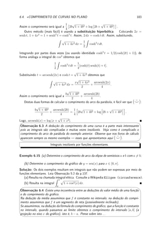 138 CAPÍTULO 5. INTEGRAL
Com o TFC e sabendo derivar podemos integrar um conjunto de funções: Leia a tabela
abaixo da direita para esquerda (a derivada) e da esquerda para direita (a integral).
Quadro de integrais básicas.
F0
(x) F(x)
xr xr+1
r + 1
r 6= −1
x−1
log |x|
sen x − cos x
cos x sen x
ex
ex
sec2
x tan x
1
x2 + 1
arctan x
1
√
1 − x2
arcsen x
f(x)
Z
f(x) dx
Exemplo 5.7 Calcule: (a)
Z
(9
4
√
x5 − 3xπ
) dx; (b)
Z 
Kex
+ 3 cos x +
5
x

dx
Solução:
(a)
Z
(9
4
√
x5 − 3xπ
) dx =
Z
(9x5/4
− 3xπ
) dx = 9
x5/4+1
5/4 + 1
− 3
xπ+1
π + 1
= 4x9/4
− 3
xπ+1
π + 1
.
(b)
Z 
Kex
+ 3 cos x +
5
x

dx = Kex
+ 3 sen x + 5 log |x|.
Utilizando a linearidade da integral do Lema 5.3 da p.135 concluímos que agora sabemos
integrar qualquer polinômio. Observe que não sabemos integrar, por exemplo, um função
racional qualquer (aprenderemos isto na Seção 5.7.1 da p.153).
Se F é uma primitiva ou integral indenida de f então F + C, com C ∈ R qualquer,
também será (pois (F + C)0
= F0
= f). Assim, sempre que dissermos que
Z
f = F está
subentendido que
Z
f = F + C. Por exemplo, quando dizemos que
Z
cos x dx = sen x,
signica que sen x é uma primitiva de cos x, isto é, que (sen x)0
= cos x, mas não é a única
primitiva. De fato
Z
cos x dx = sen x + C para toda C ∈ R. Por isso é comum os livros
insistirem em colocar +C nas respostas das integrais indenidas. Aqui neste livro vamos,
em geral, omiti-lo.




Observação 5.3 Em alguns exercícios colocamos a constante, mas a insistência no +C
é uma chateação: o aluno já tem que trabalhar duro para obter uma primitiva. Durante
um exame, consulte seu professor ou, melhor ainda, coloque +C sempre nas integrais
indenidas ( ¨
^).
 