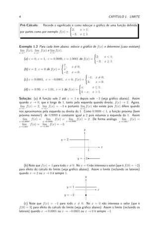 1.2. DEFINIÇÃO DE LIMITE 3
Solução: Para (a) e (b) f(x) = x/x é uma função que vale 1 em todos os pontos a não ser
em zero, pois f não está denida em 0 (f(0) = 0/0!), mas isto não afeta o valor do limite
(veja o gráco). Assim, os dois limites valem 1. Na verdade o limite é 1 para qualquer valor
que x tenda.
x
y
y = 1
2
Para (c) e (d), de forma similar ao anterior, f(x) = x2
/x = x para todo x 6= 0. Em
x = 0 a função f não está denida. Assim o gráco (veja gura) é uma reta com um furo
na origem. Assim, (c) é −3 e (d) 0.
x
y
y = x
−3
−3
Para (e) e (f), f(x) = x/x2
= 1/x para x 6= 0. Novamente, f(0) não está denida
(veja o gráco). Assim (e) é 1/(−1/2) = −1/2. Para (f) o limite não existe pois assume
valores muito grandes e positivos, se tendermos pela direita, e muito grande e negativos, se
tendermos pela esquerda.
x
y
y = 1/x
−2
−1/2
'

$
%
Observação 1.4 Quando empregar f ou f(x)? Tem diferença?
A função é f, f(x) é o valor da função calculada em x. Mais exatamente, f é função, f(x)
é um número. Frequentemente abusamos a linguagem e dizemos a função f(x) = x2
+3x
quando o correto seria a função f denida por f(x) = x2
+ 3x.
Na linguagem C este erro não seria perdoado pelo compilador: confundir f (ponteiro para
função) com f(x) (valor retornado pela função) ( ¨
^).
 