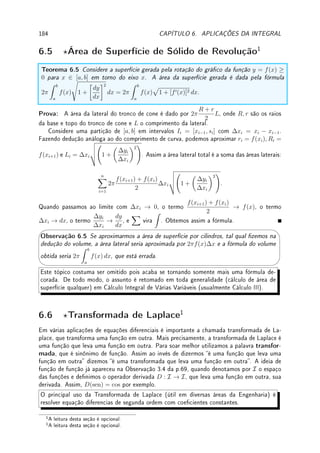 5.3. INTEGRAIS IMPRÓPRIAS 139
5.3 Integrais Impróprias
A Denição 5.11 da p.142 é para intervalos limitados e funções limitadas. Estendemos a
denição da integral para intervalos ilimitados (innitos) e quando o integrando é ilimitado
(innito) perto de um ponto. São chamadas de integrais impróprias. Todas são denidas
de forma natural utilizando limite.
Denição 5.7 (intervalo ilimitado) As integrais em intervalos ilimitados são denidas da
seguinte forma:
Z ∞
a
f(x) dx = lim
b→∞
Z b
a
f(x) dx;
Z b
−∞
f(x) dx = lim
a→−∞
Z b
a
f(x) dx;
Z ∞
−∞
f(x) dx = lim
a→−∞
lim
b→∞
Z b
a
f(x) dx.
Denição 5.8 (integrando ilimitado) Suponha que f é ilimitada somente próximo de x =
c ∈ (a, b), isto é, que lim
x→c
|f(x)| = ∞. Denimos:
Z c
a
f(x) dx = lim
k→c−
Z k
a
f(x) dx;
Z b
c
f(x) dx = lim
k→c+
Z b
k
f(x) dx.
Exemplo 5.8 Calcule: (a)
Z ∞
1
dx
x3
; (b)
Z 2
0
dx
x3
; (c)
Z 0
−∞
ex
dx; (d)
Z ∞
−∞
dx
x2 + 1
.
Solução: (a)
Z a
1
dx
x3
= −
1
2x2
 