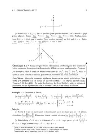 4 CAPÍTULO 1. LIMITE
Pré-Cálculo: Recorde o signicado e como esboçar o gráco de uma função denida
por partes como por exemplo f(x) =
(
2; x  1;
−3; x ≤ 1.
Exemplo 1.2 Para cada item abaixo, esboce o gráco de f(x) e determine (caso existam)
lim
x→c+
f(x), lim
x→c−
f(x) e lim
x→c
f(x).
(a) c = 0, c = 1, c = 0.9999, c = 1.0001 de f(x) =
(
2; x  1;
−3; x ≥ 1.
(b) c = 2, c = 0 de f(x) =
(x
x
; x 6= 0;
−2; x = 0.
(c) c = 0.0001, c = −0.0001, c = 0, f(x) =
(
−1; x 6= 0;
3; x = 0.
(d) c = 0.99, c = 1.01, c = 1 de f(x) =
(
x; x ≤ 1;
4 − x; x  1.
Solução: (a) A função vale 2 até x = 1 e depois vale −3 (veja gráco abaixo). Assim
quando x → 0, que é longe de 1, tanto pela esquerda quando direita, f(x) → 2. Agora,
lim
x→1−
f(x) = 2, lim
x→1+
f(x) = −3 e portanto lim
x→1
f(x) não existe pois f(x) difere quando
nos aproximamos pela esquerda ou direita do 1. Como 0.9999  1, a função próxima (bem
próxima mesmo!) de 0.9999 é constante igual a 2 pois estamos a esquerda do 1. Assim
lim
x→0.9999+
f(x) = lim
x→0.9999−
f(x) = lim
x→0.9999
f(x) = 2. De forma análoga, lim
x→1.001+
f(x) =
lim
x→1.001−
f(x) = lim
x→1.001
f(x) = −3.
x
y
y = 2
y = −3
1
(b) Note que f(x) = 1 para todo x 6= 0. No x = 0 não interessa o valor (que é f(0) = −2)
para efeito do calculo do limite (veja gráco abaixo). Assim o limite (incluindo os laterais)
quando x → 2 ou x → 0 é sempre 1.
x
y
y = 1
y = −2
(c) Note que f(x) = −1 para todo x 6= 0. No x = 0 não interessa o valor (que é
f(0) = 3) para efeito do calculo do limite (veja gráco abaixo). Assim o limite (incluindo os
laterais) quando x → 0.0001 ou x → −0.0001 ou x → 0 é sempre −1.
 