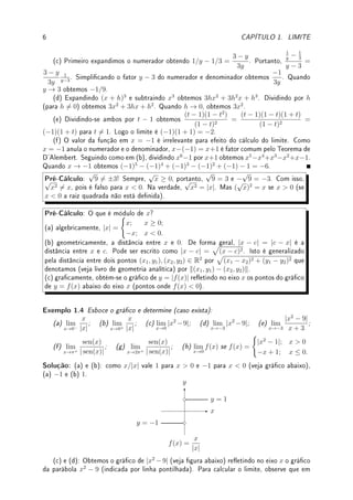 1.2. DEFINIÇÃO DE LIMITE 5
x
y
y = −1
3
(d) Como 0.99  1, f(x) para x próximo (bem próximo mesmo!) de 0.99 vale x (veja
gráco abaixo). Assim lim
x→0.99+
f(x) = lim
x→0.99−
f(x) = lim
x→0.99
f(x) = 0.99. Analogamente,
como 1.01  1, f(x) para x próximo (bem próximo mesmo!) de 1.01 vale 4 − x. Assim,
lim
x→1.01+
f(x) = lim
x→1.01−
f(x) = lim
x→1.01
f(x) = 4 − 1.01 = 2.99.
x
y
1 4
y = x
y = 4 − x
1
3
#
 !
Observação 1.5 A divisão 0/0 gera limites interessantes. De forma geral deve-se eliminar
raízes em comum do numerador e denominador. O limite pode ser qualquer coisa. Compare,
por exemplo o valor de cada um destes limites entre si: lim
x→0
x
x
, lim
x→0
x2
x
, lim
x→0
x
x2
. Pode-se
eliminar raízes comuns no caso de quociente de polinômios ou então racionalizar.
Pré-Cálculo: Manipular expressões algébricas, fatorar raízes, dividir polinômios e Teo-
rema D'Alembert1
: se c é raiz de um polinômio então x − c é fator do polinômio (veja
Teorema 5.20 da p.158). Ao invés do algoritmo de Briot
2
-Runi
3
, utilize a divisão de
polinômios por ser algoritmo fácil de se recordar, similar ao de divisão de inteiros.
Exemplo 1.3 Determine os limites:
(a) lim
x→2
x2
− 3x + 2
x2 − 4
; (b) lim
x→−1
x3
+ 1
x + 1
; (c) lim
y→3
1
y
− 1
3
y − 3
; (d) lim
h→0
(x + h)3
− x3
h
;
(e) lim
t→1
t2
− t3
+ t − 1
t2 − 2t + 1
; (f) lim
x→−1
f(x) se f(x) =



x6
− 1
x + 1
; x 6= −1;
4; x = −1.
Solução:
(a) Como 2 é raiz do numerador e denominador, pode-se dividir por (x − 2) ambos,
obtendo-se
(x − 2)(x − 1)
(x − 2)(x + 2)
. Eliminando o fator comum, obtemos lim
x→2
x − 1
x + 2
=
2 − 1
2 + 2
= 1/4.
(b) Dividindo-se x3
+ 1 por x + 1 obtemos x2
− x + 1. Logo, para x 6= −1,
x3
+ 1
x + 1
=
x2
− x + 1. Logo o limite vale (−1)2
− (−1) + 1 = 3.
1Jean Le Rond d'Alembert: ?1717 Paris, França  †1783 Paris, França.
2Charles Auguste Briot: ?1817 Doubs, França  †1882 Bourg-d'Ault, França.
3Paolo Runi: ?1765 Valentano, Itália  †1822 Modena, Itália.
 