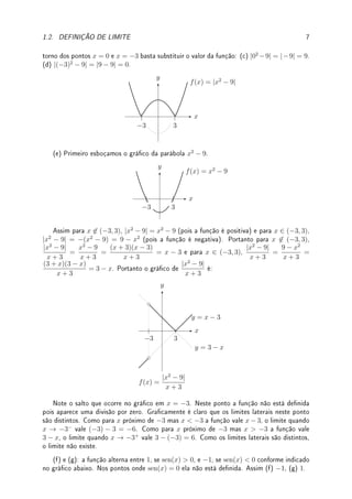 6 CAPÍTULO 1. LIMITE
(c) Primeiro expandimos o numerador obtendo 1/y − 1/3 =
3 − y
3y
. Portanto,
1
y
− 1
3
y − 3
=
3 − y
3y
1
y−3
. Simplicando o fator y − 3 do numerador e denominador obtemos
−1
3y
. Quando
y → 3 obtemos −1/9.
(d) Expandindo (x + h)3
e subtraindo x3
obtemos 3hx2
+ 3h2
x + h3
. Dividindo por h
(para h 6= 0) obtemos 3x2
+ 3hx + h2
. Quando h → 0, obtemos 3x2
.
(e) Dividindo-se ambos por t − 1 obtemos
(t − 1)(1 − t2
)
(1 − t)2
=
(t − 1)(1 − t)(1 + t)
(1 − t)2
=
(−1)(1 + t) para t 6= 1. Logo o limite é (−1)(1 + 1) = −2.
(f) O valor da função em x = −1 é irrelevante para efeito do cálculo do limite. Como
x = −1 anula o numerador e o denominador, x−(−1) = x+1 é fator comum pelo Teorema de
D'Alembert. Seguindo como em (b), dividindo x6
−1 por x+1 obtemos x5
−x4
+x3
−x2
+x−1.
Quando x → −1 obtemos (−1)5
− (−1)4
+ (−1)3
− (−1)2
+ (−1) − 1 = −6.
Pré-Cálculo:
√
9 6= ±3! Sempre,
√
x ≥ 0, portanto,
√
9 = 3 e −
√
9 = −3. Com isso,
√
x2 6= x, pois é falso para x  0. Na verdade,
√
x2 = |x|. Mas (
√
x)2
= x se x  0 (se
x  0 a raiz quadrada não está denida).
Pré-Cálculo: O que é módulo de x?
(a) algebricamente, |x| =
(
x; x ≥ 0;
−x; x  0.
(b) geometricamente, a distância entre x e 0. De forma geral, |x − c| = |c − x| é a
distância entre x e c. Pode ser escrito como |x − c| =
p
(x − c)2. Isto é generalizado
pela distância entre dois pontos (x1, y1), (x2, y2) ∈ R2
por
p
(x1 − x2)2 + (y1 − y2)2 que
denotamos (veja livro de geometria analítica) por k(x1, y1) − (x2, y2)k.
(c) gracamente, obtém-se o gráco de y = |f(x)| reetindo no eixo x os pontos do gráco
de y = f(x) abaixo do eixo x (pontos onde f(x)  0).
Exemplo 1.4 Esboce o gráco e determine (caso exista):
(a) lim
x→0−
x
|x|
; (b) lim
x→0+
x
|x|
; (c) lim
x→0
|x2
−9|; (d) lim
x→−3
|x2
−9|; (e) lim
x→−3
|x2
− 9|
x + 3
;
(f) lim
x→π+
sen(x)
| sen(x)|
; (g) lim
x→2π+
sen(x)
| sen(x)|
; (h) lim
x→0
f(x) se f(x) =
(
|x2
− 1|; x  0
−x + 1; x ≤ 0.
Solução: (a) e (b): como x/|x| vale 1 para x  0 e −1 para x  0 (veja gráco abaixo),
(a) −1 e (b) 1.
x
y
y = 1
y = −1
f(x) =
x
|x|
(c) e (d): Obtemos o gráco de |x2
−9| (veja gura abaixo) reetindo no eixo x o gráco
da parábola x2
− 9 (indicada por linha pontilhada). Para calcular o limite, observe que em
 