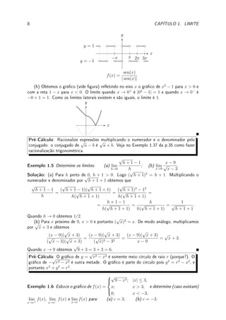 1.2. DEFINIÇÃO DE LIMITE 7
torno dos pontos x = 0 e x = −3 basta substituir o valor da função: (c) |02
−9| = |−9| = 9.
(d) |(−3)2
− 9| = |9 − 9| = 0.
x
y
f(x) = |x2
− 9|
−3 3
(e) Primeiro esboçamos o gráco da parábola x2
− 9.
x
y
f(x) = x2
− 9
−3 3
Assim para x 6∈ (−3, 3), |x2
− 9| = x2
− 9 (pois a função é positiva) e para x ∈ (−3, 3),
|x2
− 9| = −(x2
− 9) = 9 − x2
(pois a função é negativa). Portanto para x 6∈ (−3, 3),
|x2
− 9|
x + 3
=
x2
− 9
x + 3
=
(x + 3)(x − 3)
x + 3
= x − 3 e para x ∈ (−3, 3),
|x2
− 9|
x + 3
=
9 − x2
x + 3
=
(3 + x)(3 − x)
x + 3
= 3 − x. Portanto o gráco de
|x2
− 9|
x + 3
é:
x
y
f(x) =
|x2
− 9|
x + 3
−3 3
y = x − 3
y = 3 − x
Note o salto que ocorre no gráco em x = −3. Neste ponto a função não está denida
pois aparece uma divisão por zero. Gracamente é claro que os limites laterais neste ponto
são distintos. Como para x próximo de −3 mas x  −3 a função vale x − 3, o limite quando
x → −3−
vale (−3) − 3 = −6. Como para x próximo de −3 mas x  −3 a função vale
3 − x, o limite quando x → −3+
vale 3 − (−3) = 6. Como os limites laterais são distintos,
o limite não existe.
(f) e (g): a função alterna entre 1, se sen(x)  0, e −1, se sen(x)  0 conforme indicado
no gráco abaixo. Nos pontos onde sen(x) = 0 ela não está denida. Assim (f) −1, (g) 1.
 