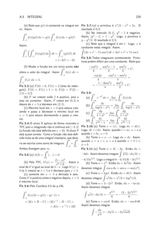 5.7. ?TÉCNICA PARA FUNÇÕES RACIONAIS 153
A resposta está em θ. Para voltar para x precisamos relacioná-las. Como x = 3 tan θ,
tan θ = x/3. Construindo um triângulo com ângulo θ e com catetos x e 3, sua hipotenusa
será
√
x2 + 9. Assim sen θ =
x
√
x2 + 9
. Logo
Z
dx
(x2 + 9)3/2
=
1
9
x
√
x2 + 9
+ C.
(b) Tome x = 4 sec θ. Como dx = 4 sec θ tan θ dθ, temos que
Z √
x2 − 16
x2
dx =
Z
4 tan θ
16 sec2 θ
4 sec θ tan θ dθ =
Z
tan2
θ
sec θ
dθ.
Como tan2
θ = sec2
θ − 1, a integral se transformará em:
Z
(sec θ − cos θ) dθ. Como (veja
problema Extra 5.14 da p.164)
Z
sec θ dθ = log(sec θ + tan θ), obtemos que
Z √
x2 − 16
x2
dx = log(sec θ + tan θ) − sen θ.
A resposta está em θ. Para voltar para x precisamos relacioná-las. Como x = 4 sec θ,
sec θ = x/4 ou cos θ = 4/x. Construindo um triângulo com ângulo θ e com cateto adjacente
4, e hipotenusa x, seu cateto oposto será
√
x2 − 16. Assim, sen θ =
√
x2 − 16/x e tan θ =
√
x2 − 16/4. Logo,
Z √
x2 − 16
x2
dx = log

x
4
+
√
x2 − 16
4

−
√
x2 − 16
x
+ C.
Erro Comum: Não saber voltar à variável x após substituições trigonométricas.




Observação 5.14 Outra forma de simplicar integrandos que contenham termos do tipo
√
a2 + x2 e
√
x2 − a2 é utilizando a chamada substituição hiperbólica: x = a cosh θ e
x = a senh θ, respectivamente. Veja Exemplo 6.14 da p.182.
5.7 ?Técnica para Funções Racionais1
5.7.1 Integração de Funções Racionais
Apresentamos nesta seção a técnica de integração de funções racionais (funções que são
o quociente de dois polinômios), também conhecida como técnica das Frações Parciais. É
baseada em teorias da Álgebra, e não de Cálculo.
Algumas Aplicações de Integração de Funções Racionais:
• Um modelo de crescimento populacional com limitação devido a escassez de recursos
do meio (equação logística de Verhulst
7
: veja Wikipédia Logistic function) resulta numa
equação diferencial cuja solução é obtida integrando-se uma função racional.
• Quando resolvemos equações diferenciais utilizando a Transformada de Laplace (ver
Seção 6.6 da p.184), necessitamos integrar quocientes de polinômios.
1A leitura desta seção é opcional.
 