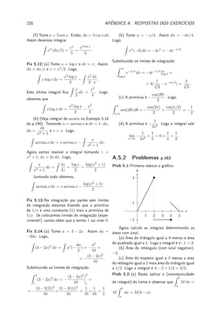 154 CAPÍTULO 5. INTEGRAL
:
Como calcular
Z
p(x)
q(x)
dx (Parte 1)
1. Assumimos que p e q são polinômios com coecientes reais e que o grau de q é maior
que o grau de p pois caso contrário basta fazer a divisão de polinômios para obter
p(x) = q(x)k(x) + r(x), com grau de r menor (estritamente) que o grau de q e assim
Z
p(x)
q(x)
dx =
Z
k(x) dx +
Z
r(x)
q(x)
dx.
Como k(x) é um polinômio, sabemos calcular
Z
k(x) dx.
2. O polinômio q(x) pode ser decomposto como o produto de polinômios de grau um ou
grau dois com raízes complexas não-reais (Teorema Fundamental da Álgebra). Mais
precisamente,
q(x) = C(x − a1)m1
(x − a2)m2
· · · (x − aJ )mJ
(x2
+ b1x + c1)n1
· · · (x2
+ bKx + cK)nK
,
com mj, nk ∈ N, aj, bk, ck, C ∈ R e ∆k = (bk)2
− 4ck  0 (o polinômio do segundo
grau não possui raízes reais).
3. Pela Teoria da decomposição por frações parciais (ver Seção 5.7.2, p.158), podemos
escrever
p(x)
q(x)
como a soma de fatores do tipo
B1
(x − ak)
,
B2
(x − ak)2
, . . . ,
Bmk
(x − ak)mk
ou
C1x + D1
(x2 + blx + cl)
,
C2x + D2
(x2 + blx + cl)2
, . . . ,
Cnl
x + Dnl
(x2 + blx + cl)nl
.
Exemplo 5.24 Determine a decomposição em frações parciais de:
(a)
12 − 36x
(x − 1)(x + 2)(x + 3)
; (b)
x2
+ 2x + 5
x2(x − 1)
; (c)
27(x2
− 5)
(x2 + 2)2(x − 1)3
.
Solução: (a) Pela teoria existem a, b, c ∈ R tais que:
12 − 36x
(x − 1)(x + 2)(x + 3)
=
a
x − 1
+
b
x + 2
+
c
x + 3
.
Agora colocando o mesmo denominador no lado direito obtemos que 12−36x = a(x+2)(x+
3) + b(x − 1)(x + 3) + c(x − 1)(x + 2). Agora o lado direito será um polinômio do segundo
grau: (a+b+c)x2
+(5a+2b+c)x+6a−3b−2c. Igualando com os coecientes de 12−36x
obtemos um sistema de 3 incógnitas e três equações: a + b + c = 0, 5a + 2b + c = −36,
6a − 3b − 2c = 12. Resolvendo obtemos a = −2, b = −28, c = 30. Assim:
12 − 36x
(x − 1)(x + 2)(x + 3)
=
−2
x − 1
+
−28
x + 2
+
30
x + 3
.
(b) Pela teoria existem a, b, c ∈ R tais que:
x2
+ 2x + 5
x2(x − 1)
=
a
x
+
b
x2
+
c
x − 1
7Pierre François Verhulst: ?1804 Bruxelas, Bélgica  †1849 Bruxelas, Bélgica.
 
