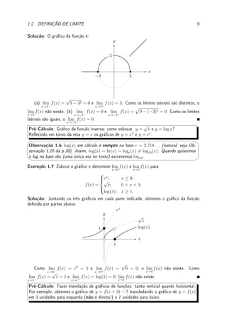 8 CAPÍTULO 1. LIMITE
x
y
f(x) =
sen(x)
| sen(x)|
−π π 2π 3π
y = 1
y = −1
(h) Obtemos o gráco (vide gura) reetindo no eixo x o gráco de x2
− 1 para x  0 e
com a reta 1 − x para x  0. O limite quando x → 0+
é |02
− 1| = 1 e quando x → 0−
é
−0 + 1 = 1. Como os limites laterais existem e são iguais, o limite é 1.
x
y
Pré-Cálculo: Racionalize expressões multiplicando o numerador e o denominador pelo
conjugado: o conjugado de
√
a − b é
√
a + b. Veja no Exemplo 1.37 da p.35 como fazer
racionalização trigonométrica.
Exemplo 1.5 Determine os limites: (a) lim
h→0
√
h + 1 − 1
h
; (b) lim
x→9
x − 9
√
x − 3
.
Solução: (a) Para h perto de 0, h + 1  0. Logo (
√
h + 1)2
= h + 1. Multiplicando o
numerador e denominador por
√
h + 1 + 1 obtemos que
√
h + 1 − 1
h
=
(
√
h + 1 − 1)(
√
h + 1 + 1)
h(
√
h + 1 + 1)
=
(
√
h + 1)2
− 12
h(
√
h + 1 + 1)
=
=
h + 1 − 1
h(
√
h + 1 + 1)
=
h
h(
√
h + 1 + 1)
=
1
√
h + 1 + 1
.
Quando h → 0 obtemos 1/2.
(b) Para x próximo de 9, x  0 e portanto (
√
x)2
= x. De modo análogo, multiplicamos
por
√
x + 3 e obtemos
(x − 9)(
√
x + 3)
(
√
x − 3)(
√
x + 3)
=
(x − 9)(
√
x + 3)
(
√
x)2 − 32
=
(x − 9)(
√
x + 3)
x − 9
=
√
x + 3.
Quando x → 9 obtemos
√
9 + 3 = 3 + 3 = 6.
Pré-Cálculo: O gráco de y =
√
r2 − x2 é somente meio círculo de raio r (porque?). O
gráco de −
√
r2 − x2 é outra metade. O gráco é parte do círculo pois y2
= r2
− x2
, e
portanto x2
+ y2
= r2
.
Exemplo 1.6 Esboce o gráco de f(x) =





√
9 − x2; |x| ≤ 3,
x; x  3,
0; x  −3.
e determine (caso existam)
lim
x→c+
f(x), lim
x→c−
f(x) e lim
x→c
f(x) para: (a) c = 3; (b) c = −3.
 