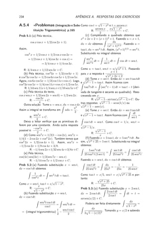 158 CAPÍTULO 5. INTEGRAL
Resumo da Integração de Funções Racionais
Z
p(x)
q(x)
dx
por frações parciais e linearidade da integral
Z
dx
(x − a)m
integral fácil
Z
x dx
(x2 + bx + c)m
mudança de variável y = (x + d)/
√
e
Z
y dy
(y2 + 1)m
mudança z = y2
+ 1
Z
dz
2zm
integral fácil
Z
dx
(x2 + bx + c)m
Z
dy
(y2 + 1)m
= Im
integral difícil
5.7.2 Teoria da Decomposição por Frações Parciais
Apresentamos a teoria da decomposição por frações parciais de forma elementar, baseada
somente no Teorema de D'Alembert, assunto do ensino médio. Em livros de Álgebra a teoria
de frações parciais aparece com roupagem bem mais complicada (ideais gerados). Esperamos
que esta apresentação seja útil pois é difícil de ser encontrada.
Denição 5.19 Denotamos por R[x] o conjunto dos polinômios com coecientes reais e por
C[x] com coecientes complexos.
Teorema 5.20 (D'Alembert) Seja p ∈ R[x] e c ∈ R (ou C) tal que p(c) = 0. Então
existe um q ∈ R[x] (ou C[x]) tal que p(x) = (x − c)q(x).
Prova: Pelo algoritmo da divisão de polinômios, a divisão de p por x−c terá como resto um
polinômio de grau 0, isto é, p(x) = q(x)(x−c)+R. Como p(c) = 0 = q(c)(c−c)+R = R = 0,
p(x) = q(x)(x − c).
Teorema 5.21 (frações parciais: raízes reais) Sejam p, r ∈ R[x], a ∈ R com r(a) 6= 0
e n ∈ N. Então existem B ∈ R e q ∈ R[x] tais que
p(x)
r(x)(x − a)n
=
q(x)
r(x)(x − a)n−1
+
B
(x − a)n
.
Prova: Colocando os dois lados com o mesmo denominador do lado esquerdo, queremos
r e B tais que p(x) = q(x)(x − a) + Br(x). Como p(a) = Br(a), e r(a) 6= 0, dena
B = p(a)/r(a). Dena, h(x) = p(x) − Br(x). Pela denição de B, é claro que h(a) = 0.
Pelo Teorema 5.20 (D'Alembert), existe q ∈ R[x] tal que h(x) = q(x)(x−a) = p(x)−Br(x).
Logo, p(x) = q(x)(x − a) + Br(x).
Reaplicando o Teorema acima, obtemos o Corolário abaixo.
 