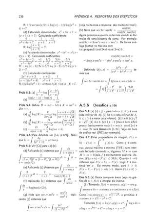 160 CAPÍTULO 5. INTEGRAL
que é idêntico ao anterior mas com outras incógnitas. Pela unicidade de solução temos que
B = B̄ e C = C̄, isto é, B, C ∈ R.
Dena, h(x) = p(x) − (Bx + C)r(x). Pela denição de B e C, é claro que h(α) =
h(ᾱ) = 0. Pelo Teorema 5.20, aplicado duas vezes, existe q ∈ R[x] tal que h(x) = (x −
α)(x − ᾱ)q(x) = p(x) − (Bx + C)r(x). Pelo Lema 5.23 (c), (x − α)(x − ᾱ) = x2
+ bx + c.
Assim, h(x) = (x2
+ bx + c)q(x) = p(x) − (Bx + C)r(x). Como os polinômios do lado
direito estão em R[x] e o primeiro termo do esquerdo também, concluímos que q ∈ R[x]. É
necessário provar isto pois por D'Alembert, como a raiz é complexa, q ∈ C[x] de forma geral.
Logo p(x) = q(x)(x2
+ bx + c) + (Bx + C)r(x).
Reaplicando o Teorema acima, obtemos o Corolário abaixo.
Corolário 5.25 Sejam p, r ∈ R[x] e α ∈ C  R (complexo não-real), raiz de x2
+ bx + c,
b, c ∈ R com r(α) 6= 0 e n ∈ N. Então existem B1, . . . , Bn, C1, . . . , Cn ∈ R e q ∈ R[x] tais
que
p(x)
r(x)(x2 + bx + c)n
=
q(x)
r(x)
+
B1x + C1
(x2 + bx + c)
+
B2x + C2
(x2 + bx + c)2
+ · · · +
Bnx + Cn
(x2 + bx + c)n
.
5.8 Exercícios de Integral
5.8.1 Exercícios de Fixação
Fix 5.1:Determine se é Verdadeiro (provando a armativa) ou Falso (dando contraexemplo):
(a) Se
Z b
a
f(x) dx = 0, então f(x) = 0 para todo x ∈ [a, b].
(b) Se f(x) ≤ 0 para todo x ∈ [a, b], então
Z b
a
f(x) dx ≤ 0.
(c) Se
Z 3
0
h(x) dx = 9 e mudarmos o valor da função em x = 1 e em x = 2, a integral
vai mudar de valor.
Fix 5.2:Estude a Denição 5.2 da p.134 e o Lema 5.3 da p.135 e resolva.
Sabendo que
Z 2
−1
f(x) dx = 5,
Z 2
−1
g(x) dx = −3 e
Z 0
−1
f(x) dx = 7, calcule:
(a)
Z −1
2
f(x) dx; (b)
Z 2
−1
f(x) + 2g(x)

dx; (c)
Z 1
1
g(sen(x2
)) dx;
(d)
Z 2
0
f(x) dx; (e)
Z 2
−1
Z 0
−1
f(s)g(t) ds

dt.
(f)
Z 2
−1
h(x) dx se h(x) =
(
f(x); x 6= 1;
5; x = 1.
Fix 5.3:Considere a função f(x) representada na gura abaixo.
 