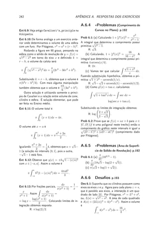162 CAPÍTULO 5. INTEGRAL
Fix 5.12:Integre por partes: (a)
Z
x log x dx; (b)
Z
arctan x dx.
Fix 5.13:Existe algum erro no argumento abaixo?
Seja a =
R 1
x
dx. Então, integrando por partes:
a =
Z
1
x
dx =
1
x
· x −
Z
x ·

−
1
x2

dx = 1 +
Z
1
x
dx = 1 + a.
Logo a = 1 + a e portanto a − a = 0 = 1.
Fix 5.14:Calcule as seguintes integrais denidas: (a)
Z 2
1
(3 − 2x)4
dx;
(b)
Z ∞
log 3
e−x/4
dx; (c)
Z π
π/4
sen(2θ) dθ; (d)
Z ∞
1
1
s3
ds.
5.8.2 Problemas
Prob 5.1:Considere f(x) =





2x, se 0  x ≤ 2,
−1, se 2  x ≤ 4,
5 − x, se 4  x ≤ 5.
Determine:
(a)
Z 3
0
f(x) dx; (b)
Z 4
2
f(x) dx; (c)
Z 5
1
f(x) dx.
Prob 5.2:Estude o Lema 5.3 da p.135 e prove que:
(a) se f(x) ≤ M, então
Z b
a
f(x) dx ≤ M(b − a);
(b)
Z 6e
e
4 sen(ex
+ 5x2
+ x) log x dx ≥ −20e.
Prob 5.3:Considere F(x) =
Z x
2
t2
− 1
t2 + 1
dt. Determine:
(a) intervalos onde F é crescente e onde é decrescente;
(b) intervalos onde o gráco de F possui concavidade para baixo e onde é para cima;
(c) o valor de x onde F atinge um mínimo local e o valor onde atinge um máximo local.
Prob 5.4:Determine uma equação da reta tangente ao gráco de
y(x) = log(2 + sen(x2
− π)) +
Z x
√
π
cos(s2
) ds no ponto (
√
π, log 2).
Prob 5.5:Calcule: (a) f0
(1) se f(y) =
Z
Z y
1
et3
dt
4
cos(1 + s2
) ds;
(b) g0
(8) se g(y) =
Z 5
y
Z x
8
log(t3
+ 1) dt

dx.
Prob 5.6:Determine para quais p  0 são nitas: (a)
Z ∞
1
dx
xp
; (b)
Z 1
0
dx
xp
.
Prob 5.7:(integral indenida)
(a)
Z
cos(
√
k)
√
k
dk; (b)
Z
3x
√
1 − 3 x2
dx; (c)
Z
x sen(3x + 1) dx;
(d)
Z
sec2
x log(tan x) dx; (e)
Z
sen(
√
t) dt; (f)
Z
e2x
cos x dx;
(g)
Z
sen(log x) dx; (h)
Z
e3
√
s
ds; (i)
Z
ex
1 + e2x
dx.
 