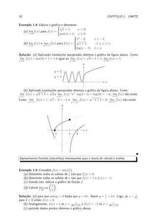 1.2. DEFINIÇÃO DE LIMITE 9
Solução: O gráco da função é:
x
y
−3 3
3
(a) lim
x→3−
f(x) =
√
9 − 32 = 0 e lim
x→3+
f(x) = 3. Como os limites laterais são distintos, o
lim
x→3
f(x) não existe. (b) lim
x→−3−
f(x) = 0 e lim
x→−3+
f(x) =
p
9 − (−3)2 = 0. Como os limites
laterais são iguais, o lim
x→−3
f(x) = 0.
Pré-Cálculo: Gráco da função inversa: como esboçar y =
√
x e y = log x?
Reetindo em torno da reta y = x os grácos de y = x2
e y = ex
.




Observação 1.6 log(x) em cálculo é sempre na base e = 2.718 . . . (natural, veja Ob-
servação 1.20 da p.38). Assim, log(x) = ln(x) = loge(x) 6= log10(x). Quando quisermos
o log na base dez (uma única vez no texto) escrevemos log10.
Exemplo 1.7 Esboce o gráco e determine lim
x→0
f(x) e lim
x→1
f(x) para
f(x) =





ex
; x ≤ 0;
√
x; 0  x  1;
log(x); x ≥ 1.
Solução: Juntando os três grácos em cada parte indicada, obtemos o gráco da função
denida por partes abaixo.
x
y
1
1 log(x)
ex
√
x
Como lim
x→0−
f(x) = e0
= 1 e lim
x→0+
f(x) =
√
0 = 0, o lim
x→0
f(x) não existe. Como
lim
x→1−
f(x) =
√
1 = 1 e lim
x→1+
f(x) = log(1) = 0, lim
x→1
f(x) não existe.
Pré-Cálculo: Fazer translação de grácos de funções: tanto vertical quanto horizontal.
Por exemplo, obtemos o gráco de y = f(x + 3) − 7 transladando o gráco de y = f(x)
em 3 unidades para esquerda (não é direita!) e 7 unidades para baixo.
 