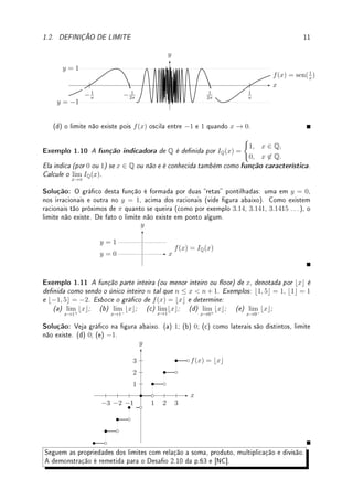 10 CAPÍTULO 1. LIMITE
Exemplo 1.8 Esboce o gráco e determine:
(a) lim
x→0
f(x) para f(x) =
(√
x + 1; x  0;
sen(x) + 1; x ≤ 0.
(b) lim
x→1
f(x) e lim
x→−1
f(x) para f(x) =





x2
− 2; x  −1;
√
x + 1; −1 ≤ x ≤ 1;
log(x − 1); 1  x.
Solução: (a) Aplicando translações apropriadas obtemos o gráco da gura abaixo. Como
lim
x→0−
f(x) = sen(0) + 1 = 1 é igual ao lim
x→0+
f(x) =
√
0 + 1 = 1, lim
x→0
f(x) = 1.
x
y
y = 1
y = 2
(b) Aplicando translações apropriadas obtemos o gráco da gura abaixo. Como
lim
x→1−
f(x) =
√
1 + 1 =
√
2 e lim
x→1+
f(x) = log(1−1) = log(0) = −∞, lim
x→1
f(x) não existe.
Como lim
x→−1−
f(x) = (−1)2
− 2 = −1 e lim
x→−1+
f(x) =
√
−1 + 1 = 0, lim
x→−1
f(x) não existe.
x
y
−1 1 2
Apresentamos funções (estranhas) interessantes para o teoria do cálculo e análise.
Exemplo 1.9 Considere f(x) = sen 1
x

.
(a) Determine todos os valores de x tais que f(x) = 0.
(b) Determine todos os valores de x tais que f(x) = 1 e f(x) = −1.
(c) Usando isto, esboce o gráco da função f.
(d) Calcule lim
x→0
sen

1
x

.
Solução: (a) para que sen(y) = 0 basta que y = kπ. Assim y = 1
x
= kπ. Logo, se x = 1
kπ
para k ∈ Z então f(x) = 0.
(b) Analogamente, f(x) = 1 se x = 1
2kπ+π/2
e f(x) = −1 se x = 1
2kπ−π/2
.
(c) partindo destes pontos obtemos o gráco abaixo.
 