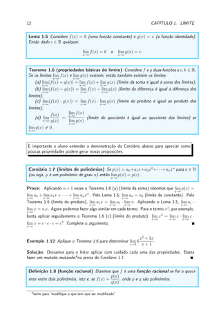 1.2. DEFINIÇÃO DE LIMITE 11
x
y
f(x) = sen(1
x
)
−1
π
− 1
2π
1
π
1
2π
y = 1
y = −1
(d) o limite não existe pois f(x) oscila entre −1 e 1 quando x → 0.
Exemplo 1.10 A função indicadora de Q é denida por IQ(x) =
(
1, x ∈ Q,
0, x 6∈ Q.
Ela indica (por 0 ou 1) se x ∈ Q ou não e é conhecida também como função característica.
Calcule o lim
x→π
IQ(x).
Solução: O gráco desta função é formada por duas retas pontilhadas: uma em y = 0,
nos irracionais e outra no y = 1, acima dos racionais (vide gura abaixo). Como existem
racionais tão próximos de π quanto se queira (como por exemplo 3.14, 3.141, 3.1415 . . . ), o
limite não existe. De fato o limite não existe em ponto algum.
x
y
y = 1
y = 0
f(x) = IQ(x)
Exemplo 1.11 A função parte inteira (ou menor inteiro ou oor) de x, denotada por bxc é
denida como sendo o único inteiro n tal que n ≤ x  n + 1. Exemplos: b1, 5c = 1, b1c = 1
e b−1, 5c = −2. Esboce o gráco de f(x) = bxc e determine:
(a) lim
x→1+
bxc; (b) lim
x→1−
bxc; (c) lim
x→1
bxc; (d) lim
x→0+
bxc; (e) lim
x→0−
bxc;
Solução: Veja gráco na gura abaixo. (a) 1; (b) 0; (c) como laterais são distintos, limite
não existe. (d) 0; (e) −1.
x
y
f(x) = bxc
−3 −2 −1 1 2 3
1
2
3
Seguem as propriedades dos limites com relação a soma, produto, multiplicação e divisão.
A demonstração é remetida para o Desao 2.10 da p.63 e [NC].
 