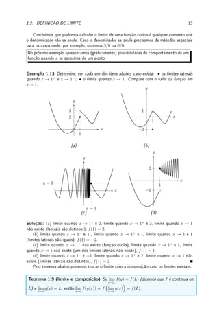 12 CAPÍTULO 1. LIMITE
Lema 1.5 Considere f(x) = k (uma função constante) e g(x) = x (a função identidade).
Então dado c ∈ R qualquer,
lim
x→c
f(x) = k e lim
x→c
g(x) = c.
Teorema 1.6 (propriedades básicas do limite) Considere f e g duas funções e c, k ∈ R.
Se os limites lim
x→c
f(x) e lim
x→c
g(x) existem, então também existem os limites:
(a) lim
x→c
(f(x) + g(x)) = lim
x→c
f(x) + lim
x→c
g(x) (limite da soma é igual à soma dos limites);
(b) lim
x→c
(f(x) − g(x)) = lim
x→c
f(x) − lim
x→c
g(x) (limite da diferença é igual à diferença dos
limites);
(c) lim
x→c
(f(x) · g(x)) = lim
x→c
f(x) · lim
x→c
g(x) (limite do produto é igual ao produto dos
limites);
(d) lim
x→c
f(x)
g(x)
=
lim
x→c
f(x)
lim
x→c
g(x)
(limite do quociente é igual ao quociente dos limites) se
lim
x→c
g(x) 6= 0 .
É importante o aluno entender a demonstração do Corolário abaixo para apreciar como
poucas propriedades podem gerar novas proposições.
Corolário 1.7 (limites de polinômios) Se p(x) = a0 +a1x+a2x2
+· · ·+anxn
para n ∈ N
(ou seja, p é um polinômio de grau n) então lim
x→c
p(x) = p(c) .
Prova: Aplicando n + 1 vezes o Teorema 1.6 (a) (limite da soma) obtemos que lim
x→c
p(x) =
lim
x→c
a0 + lim
x→c
a1x + · · · + lim
x→c
anxn
. Pelo Lema 1.5, lim
x→c
a0 = a0 (limite de constante). Pelo
Teorema 1.6 (limite do produto), lim
x→c
a1x = lim
x→c
a1 · lim
x→c
x. Aplicando o Lema 1.5, lim
x→c
a1 ·
lim
x→c
x = a1c. Agora podemos fazer algo similar em cada termo. Para o termo x3
, por exemplo,
basta aplicar seguidamente o Teorema 1.6 (c) (limite do produto): lim
x→c
x3
= lim
x→c
x · lim
x→c
x ·
lim
x→c
x = c · c · c = c3
. Complete o argumento.
Exemplo 1.12 Aplique o Teorema 1.6 para determinar lim
x→2
6
x2
+ 3x
x + 1
.
Solução: Deixamos para o leitor aplicar com cuidado cada uma das propriedades. Basta
fazer um mutatis mutandis
4
na prova do Corolário 1.7.
Denição 1.8 (função racional) Dizemos que f é uma função racional se for o quoci-
ente entre dois polinômios, isto é, se f(x) =
p(x)
q(x)
, onde p e q são polinômios.
4latim para modique o que tem que ser modicado
 