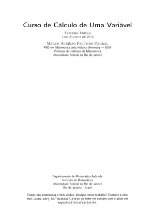 Curso de Cálculo de Uma Variável
Terceira Edição
1 de Agosto de 2013
Marco Aurélio Palumbo Cabral
PhD em Matemática pela Indiana University  EUA
Professor do Instituto de Matemática
Universidade Federal do Rio de Janeiro
Departamento de Matemática Aplicada
Instituto de Matemática
Universidade Federal do Rio de Janeiro
Rio de Janeiro - Brasil
Cópias são autorizadas e bem vindas: divulgue nosso trabalho! Consulte o sítio
www.labma.ufrj.br/~mcabral/livros ou entre em contato com o autor em
mapcabral(at)ufrj(dot)br.
 