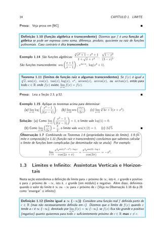 1.2. DEFINIÇÃO DE LIMITE 13
Concluímos que podemos calcular o limite de uma função racional qualquer contanto que
o denominador não se anule. Caso o denominador se anule precisamos de métodos especiais
para os casos onde, por exemplo, obtemos 3/0 ou 0/0.
No próximo exemplo apresentamos (gracamente) possibilidades de comportamento de um
função quando x se aproxima de um ponto.
Exemplo 1.13 Determine, em cada um dos itens abaixo, caso exista: • os limites laterais
quando x → 1+
e x → 1−
; • o limite quando x → 1. Compare com o valor da função em
x = 1.
x
y
1
2
3
(a)
x
y
1
1
−2
(b)
x
y
x = 1
y = 1
(c)
x
y
1
−1
2
(d)
Solução: (a) limite quando x → 1−
é 2, limite quando x → 1+
é 3, limite quando x → 1
não existe (laterais são distintos), f(1) = 2.
(b) limite quando x → 1−
é 1 , limite quando x → 1+
é 1, limite quando x → 1 é 1
(limites laterais são iguais), f(1) = −2.
(c) limite quando x → 1−
não existe (função oscila), limite quando x → 1+
é 1, limite
quando x → 1 não existe (um dos limites laterais não existe), f(1) = 1.
(d) limite quando x → 1−
é −1, limite quando x → 1+
é 2, limite quando x → 1 não
existe (limites laterais são distintos), f(1) = 2.
Pelo teorema abaixo podemos trocar o limite com a composição caso os limites existam.
Teorema 1.9 (limite e composição) Se lim
y→L
f(y) = f(L) (dizemos que f é contínua em
L) e lim
x→c
g(x) = L, então lim
x→c
f(g(x)) = f

lim
x→c
g(x)

= f(L).
 