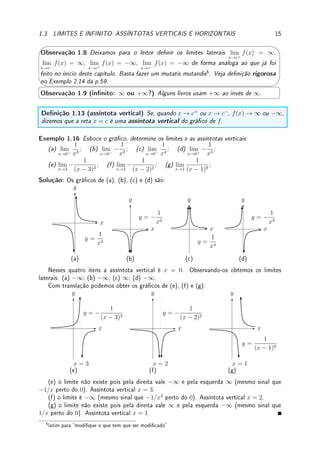 14 CAPÍTULO 1. LIMITE
Prova: Veja prova em [NC].
Denição 1.10 (função algébrica e transcendente) Dizemos que f é uma função al-
gébrica se pode ser expressa como soma, diferença, produto, quociente ou raiz de funções
polinomiais. Caso contrário é dita transcendente.
Exemplo 1.14 São funções algébricas:
4
√
x2 + 1 − x6
+ 1
1 +
√
x + x3
,
√
1 − x2
(3 − x)3
.
São funções transcendentes: sen

x + 1
x − 1

, e3x+4
, log(x2
+ 1).
Teorema 1.11 (limites de função raiz e algumas transcendentes) Se f(x) é igual a
n
√
x, sen(x), cos(x), tan(x), log(x), ex
, arcsen(x), arccos(x), ou arctan(x), então para
todo c ∈ R onde f(c) existe, lim
x→c
f(x) = f(c).
Prova: Leia a Seção 2.3, p.52.
Exemplo 1.15 Aplique os teoremas acima para determinar:
(a) lim
x→1
log

x2
− 1
2(x − 1)

; (b) lim
x→0
sen
πx
2x

; (c) lim
x→1
4
√
4x + 1(x + x2
).
Solução: (a) Como lim
x→1

x2
− 1
2(x − 1)

= 1, o limite vale log(1) = 0.
(b) Como lim
x→0
πx
2x

=
π
2
, o limite vale sen(π/2) = 1. (c) 2 4
√
5.
'

$
%
Observação 1.7 Combinando os Teoremas 1.6 (propriedades básicas do limite), 1.9 (li-
mite e composição) e 1.11 (função raiz e transcendente) concluímos que sabemos calcular
o limite de funções bem complicadas (se denominador não se anula). Por exemplo:
lim
x→π
x3
esen(x2−π2)−log x
cos(2x + π)
=
π3
esen(0)−log π
cos(3π)
= −π2
.
1.3 Limites e Innito: Assíntotas Verticais e Horizon-
tais
Nesta seção estendemos a denição de limite para x próximo de ∞, isto é, x grande e positivo
e para x próximo de −∞, isto é, x grande (em módulo) e negativo. Além disso, denimos
quando o valor do limite é ∞ ou −∞ para x próximo de c (Veja na Observação 1.16 da p.28
como enxergar o innito).
Denição 1.12 (limite igual a ∞ (−∞)) Considere uma função real f denida perto de
c ∈ R (mas não necessariamente denida em c). Dizemos que o limite de f(x) quando x
tende a c é ∞ (−∞), denotado por lim
x→c
f(x) = ∞ (−∞), se f(x) ca tão grande e positivo
(negativo) quanto quisermos para todo x sucientemente próximo de c ∈ R mas x 6= c.
 
