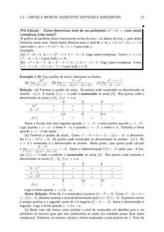 16 CAPÍTULO 1. LIMITE
Pré-Cálculo: Fazer a análise de sinal do numerador e denominador  o chamado quadro
de sinais  para determinar o comportamento do gráco perto da assíntota.
Exemplo 1.17 Determine para quais x ∈ R é verdade que f(x) =
16 − x2
(x + 1)(3 − x)
≥ 0.
Solução: Faremos a análise de sinal de cada um dos elementos: 16 − x2
, x + 1, 3 − x e
combinamos tudo numa tabela do sinal de f(x). Os pontos de troca de sinal são: ±4, −1, 3.
Agora cuidado com a interpretação do zero. Os pontos onde f(x) = 0 são os pontos onde o
numerador se anula ±4. Nos pontos onde o denominador se anula (−1 e 3), f(x) → ±∞.
−4 −1 3 4
16 − x2
− + + + −
x + 1 − − + + +
3 − x + + + − −
0 ±∞ ±∞ 0
f(x) + − + − +
Assim Portanto f(x) ≥ 0 para x ≤ −4, x ∈ (−1, 3), x ≥ 4.




Observação 1.10 Poderíamos no exemplo anterior (e em todos os exemplos) decompor
o termo quadrático 16 − x2
em dois termos lineares 4 − x e 4 + x, o que aumentaria o
tamanho da tabela. Na prática, se o termo quadrático é simples, da forma a − bx2
ou
bx2
− a, analisamos o sinal diretamente.
Exemplo 1.18 Faça quadro de sinais e esboce gráco de p(x) = (x − 2)(25 − x2
)(x2
− x).
Solução: (a) Faremos a análise de sinal de cada um dos elementos: x − 2, 25 − x2
, x2
− x
e combinamos numa tabela do sinal de p(x). Faremos a análise dos termos quadráticos
diretamente. Note que um (25 − x2
) possui concavidade para baixo e outro (x2
− x) possui
concavidade para cima. Os pontos de troca de sinal são: ±5, 0, 1, 2.
−5 0 1 2 5
x − 2 − − − − + +
25 − x2
− + + + + −
x2
− x + + − + + +
0 0 0 0 0
p(x) + − + − + −
Assim obtemos o gráco abaixo. Esta função, um polinômio de grau 5, possui 5 raízes.
x
y
p(x)
 