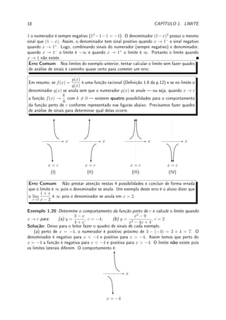 1.3. LIMITES E INFINITO: ASSÍNTOTAS VERTICAIS E HORIZONTAIS 17
Pré-Cálculo: Como determinar sinal de um polinômio ax2
+ bx + c com raízes
complexas (não-reais)?
O gráco da parábola estará inteiramente acima do eixo x ou abaixo do eixo x, pois senão
teríamos raízes reais. Assim basta olharmos para o sinal de a: se a  0, ax2
+ bx + c  0
para todo x, se a  0, ax2
+ bx + c  0 para todo x.
Exemplos:
(a) x2
−3x+3. ∆ = (−3)2
−4·1·3 = −3  0. Logo raízes complexas. Como a = 1  0,
x2
− 3x + 3  0 para todo x ∈ R.
(b) −x2
+ 4x − 5. ∆ = 42
− 4 · (−1) · (−5) = −4  0. Logo raízes complexas. Como
a = −1  0, −x2
+ 4x − 5  0 para todo x ∈ R.
Exemplo 1.19 Faça análise de sinal e determine os limites:
(a) lim
x→−3
2x2
9 − x2
; (b) lim
x→2
9 − x2
(x − 2)(x2 − 5x + 6)
; (c) lim
x→1
x3
− x − 1
(1 − x)3
.
Solução: (a) Faremos o quadro de sinais. Os pontos onde numerador ou denominador se
anulam: ±3, 0. A função f(x) = 0 onde o numerador se anula (0). Nos pontos onde o
denominador se anula (±3), f(x) → ±∞.
−3 0 3
2x2
+ + + +
9 − x2
− + + −
±∞ 0 ±∞
f(x) − + + −
Assim a função tem sinal negativo quando x → −3−
e sinal positivo quando x → −3+
.
Logo quando x → −3−
o limite é −∞ e quando x → −3+
o limite é ∞. Portanto o limite
quando x → −3 não existe.
(b) Faremos o quadro de sinais. Como x2
− 5x + 6 = (x − 2)(x − 3), o denomina-
dor é (x − 2)2
(x − 3). Os pontos onde numerador ou denominador se anulam: ±3, 2. No
x = 3 o numerador e o denominador se anulam. Neste ponto, caso queira pode calcular
o lim
x→3
9 − x2
(x − 2)(x2 − 5x + 6)
= −6. Assim a indeterminação 0/0 = −6 neste caso. A fun-
ção f(x) = 0 onde o somente o numerador se anula (3). Nos pontos onde somente o
denominador se anula (2, −3), f(x) → ±∞.
−3 2 3
9 − x2
− + + −
x − 3 − − − +
(x − 2)2
+ + + +
0 −∞ −6
f(x) + − − −
Logo o limite quando x → 2 é −∞.
Outra Solução: Perto de 2 o numerador é positivo (9 − 22
= 5). Como x2
− 5x + 6 =
(x−2)(x−3), devemos analisar o sinal do denominador que é (x−2)2
(x−3). O primeiro termo
é sempre positivo e o segundo, perto de 2 é negativo (2 − 3 = −1). Assim o denominador é
negativo. Logo o limite quando x → 2 é −∞.
(c) Neste caso não temos como analisar o sinal do numerador em detalhes pois é um
polinômio do terceiro grau que não conhecemos as raízes (na realidade possui duas raízes
complexas). Podemos, no entanto calcular o limite analisando o sinal próximo do 1. Perto de
 