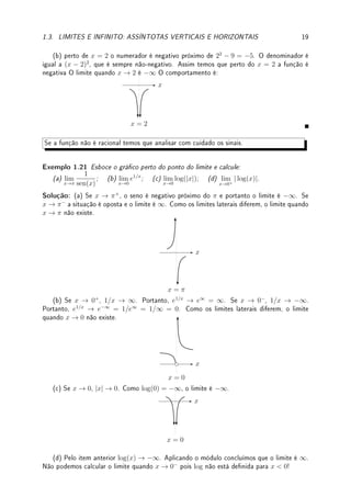 18 CAPÍTULO 1. LIMITE
1 o numerador é sempre negativo (13
−1−1 = −1). O denominador (1−x)3
possui o mesmo
sinal que (1 − x). Assim, o denominador tem sinal positivo quando x → 1−
e sinal negativo
quando x → 1+
. Logo, combinando sinais do numerador (sempre negativo) e denominador,
quando x → 1−
o limite é −∞ e quando x → 1+
o limite é ∞. Portanto o limite quando
x → 1 não existe.
Erro Comum: Nos limites do exemplo anterior, tentar calcular o limite sem fazer quadro
de análise de sinais é caminho quase certo para cometer um erro.
Em resumo, se f(x) =
p(x)
q(x)
é uma função racional (Denição 1.8 da p.12) e se no limite o
denominador q(x) se anula sem que o numerador p(x) se anule  ou seja, quando x → c
a função f(x) →
k
0
com k 6= 0  existem quatro possibilidades para o comportamento
da função perto de c conforme representado nas guras abaixo. Precisamos fazer quadro
de análise de sinais para determinar qual delas ocorre.
x
x = c
(I)
x
x = c
(II)
x
x = c
(III)
x
x = c
(IV)
Erro Comum: Não prestar atenção nestas 4 possibilidades e concluir de forma errada
que o limite é ∞ pois o denominador se anula. Um exemplo deste erro é o aluno dizer que
o lim
x→2
1 + x
x − 2
é ∞ pois o denominador se anula em x = 2.
Exemplo 1.20 Determine o comportamento da função perto de c e calcule o limite quando
x → c para: (a) y =
3 − x
4 + x
, c = −4; (b) y =
x2
− 9
x2 − 4x + 4
, c = 2.
Solução: Deixo para o leitor fazer o quadro de sinais de cada exemplo.
(a) perto de x = −4, o numerador é positivo próximo de 3 − (−4) = 3 + 4 = 7. O
denominador é negativo para x  −4 e positivo para x  −4. Assim temos que perto do
x = −4 a função é negativa para x  −4 e positiva para x  −4. O limite não existe pois
os limites laterais diferem. O comportamento é:
x
x = −4
 