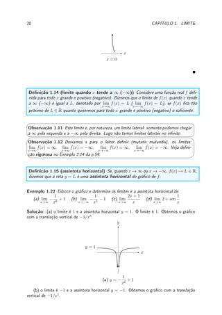 1.3. LIMITES E INFINITO: ASSÍNTOTAS VERTICAIS E HORIZONTAIS 19
(b) perto de x = 2 o numerador é negativo próximo de 22
− 9 = −5. O denominador é
igual a (x − 2)2
, que é sempre não-negativo. Assim temos que perto do x = 2 a função é
negativa O limite quando x → 2 é −∞ O comportamento é:
x
x = 2
Se a função não é racional temos que analisar com cuidado os sinais.
Exemplo 1.21 Esboce o gráco perto do ponto do limite e calcule:
(a) lim
x→π
1
sen(x)
; (b) lim
x→0
e1/x
; (c) lim
x→0
log(|x|); (d) lim
x→0+
| log(x)|.
Solução: (a) Se x → π+
, o seno é negativo próximo do π e portanto o limite é −∞. Se
x → π−
a situação é oposta e o limite é ∞. Como os limites laterais diferem, o limite quando
x → π não existe.
x
x = π
(b) Se x → 0+
, 1/x → ∞. Portanto, e1/x
→ e∞
= ∞. Se x → 0−
, 1/x → −∞.
Portanto, e1/x
→ e−∞
= 1/e∞
= 1/∞ = 0. Como os limites laterais diferem, o limite
quando x → 0 não existe.
x
x = 0
(c) Se x → 0, |x| → 0. Como log(0) = −∞, o limite é −∞.
x
x = 0
(d) Pelo item anterior log(x) → −∞. Aplicando o módulo concluímos que o limite é ∞.
Não podemos calcular o limite quando x → 0−
pois log não está denida para x  0!
 
