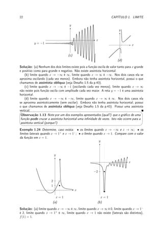 Observação 1.11 Este limite é, por natureza, um limite lateral: somente podemos chegar
a ∞ pela esquerda e a −∞ pela direita. Logo não temos limites laterais no innito.




Observação 1.12 Deixamos s para o leitor denir (mutatis mutandis), os limites:
lim
x→∞
f(x) = ∞, lim
x→∞
f(x) = −∞, lim
x→−∞
f(x) = ∞, lim
x→−∞
f(x) = −∞. Veja deni-
ção rigorosa no Exemplo 2.14 da p.59.
Denição 1.15 (assíntota horizontal) Se, quando x → ∞ ou x → −∞, f(x) → L ∈ R,
dizemos que a reta y = L é uma assíntota horizontal do gráco de f.
Exemplo 1.22 Esboce o gráco e determine os limites e a assíntota horizontal de:
(a) lim
x→∞
−
1
x6
+ 1 (b) lim
x→−∞
−
1
x5
− 1 (c) lim
x→∞
2x + 1
x
(d) lim
x→∞
2 + sen
1
x
Solução: (a) o limite é 1 e a assíntota horizontal y = 1. O limite é 1. Obtemos o gráco
com a translação vertical de −1/x6
.
x
y
(a) y = −
1
x6
+ 1
y = 1
(b) o limite é −1 e a assíntota horizontal y = −1. Obtemos o gráco com a translação
vertical de −1/x5
.
 