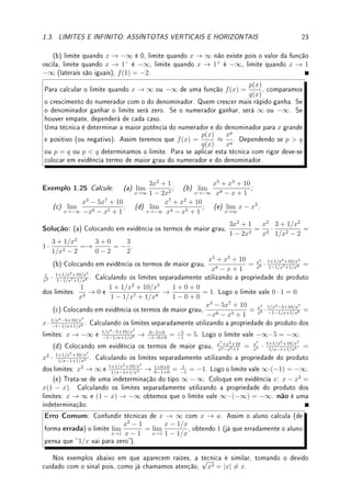 1.3. LIMITES E INFINITO: ASSÍNTOTAS VERTICAIS E HORIZONTAIS 21
x
y
(b) y = −
1
x5
− 1
y = −1
(c) como (2x + 1)/x = 2 + 1/x, quando x → ∞ a função vai para 2 pois o segundo
termo vai para 0. A assíntota horizontal é y = 2. O gráco é a translação vertical de duas
unidades de 1/x.
x
y
(c) y =
2x + 1
x
y = 2
(d) é 2 pois
1
x
→ 0 e portanto sen 1
x
→ sen 0 = 0. A assíntota horizontal é y = 2. O
gráco é a translação vertical de sen(1/x).
x
y
y = 2
(d) y = 2 + sen(1/x)
Exemplo 1.23 Determine, caso exista, os limites quando x → −∞ e x → ∞ e a assíntota
horizontal:
x
y
(a)
x
y
(b)
 