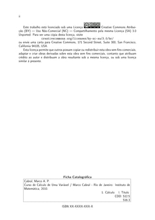 ii
Este trabalho está licenciado sob uma Licença Creative Commons Atribui-
ção (BY)  Uso Não-Comercial (NC)  Compartilhamento pela mesma Licença (SA) 3.0
Unported. Para ver uma cópia desta licença, visite
creativecommons.org/licenses/by-nc-sa/3.0/br/
ou envie uma carta para Creative Commons, 171 Second Street, Suite 300, San Francisco,
California 94105, USA.
Esta licença permite que outros possam copiar ou redistribuir esta obra sem ns comerciais,
adaptar e criar obras derivadas sobre esta obra sem ns comerciais, contanto que atribuam
crédito ao autor e distribuam a obra resultante sob a mesma licença, ou sob uma licença
similar à presente.
Ficha Catalográca
Cabral, Marco A. P.
Curso de Cálculo de Uma Variável / Marco Cabral - Rio de Janeiro: Instituto de
Matemática, 2010.
1. Cálculo I. Título
CDD: 512.5
516.3
ISBN XX-XXXX-XXX-X
 