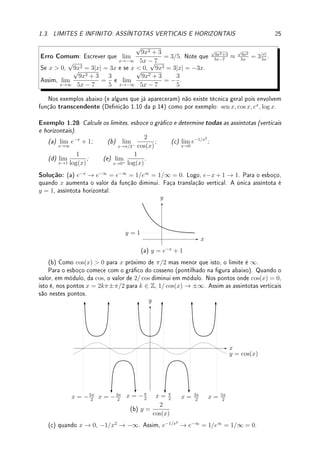 1.3. LIMITES E INFINITO: ASSÍNTOTAS VERTICAIS E HORIZONTAIS 23
(b) limite quando x → −∞ é 0, limite quando x → ∞ não existe pois o valor da função
oscila, limite quando x → 1−
é −∞, limite quando x → 1+
é −∞, limite quando x → 1
−∞ (laterais são iguais), f(1) = −2.
Para calcular o limite quando x → ∞ ou −∞ de uma função f(x) =
p(x)
q(x)
, comparamos
o crescimento do numerador com o do denominador. Quem crescer mais rápido ganha. Se
o denominador ganhar o limite será zero. Se o numerador ganhar, será ∞ ou −∞. Se
houver empate, dependerá de cada caso.
Uma técnica é determinar a maior potência do numerador e do denominador para x grande
e positivo (ou negativo). Assim teremos que f(x) =
p(x)
q(x)
≈
xp
xq
. Dependendo se p  q
ou p = q ou p  q determinamos o limite. Para se aplicar esta técnica com rigor deve-se
colocar em evidência termo de maior grau do numerador e do denominador.
Exemplo 1.25 Calcule: (a) lim
x→∞
3x2
+ 1
1 − 2x2
; (b) lim
x→−∞
x5
+ x3
+ 10
x8 − x + 1
;
(c) lim
x→−∞
x3
− 5x7
+ 10
−x6 − x5 + 1
; (d) lim
x→−∞
x7
+ x2
+ 10
x4 − x5 + 1
; (e) lim
x→∞
x − x2
.
Solução: (a) Colocando em evidência os termos de maior grau,
3x2
+ 1
1 − 2x2
=
x2
x2
·
3 + 1/x2
1/x2 − 2
=
1 ·
3 + 1/x2
1/x2 − 2
=→
3 + 0
0 − 2
= −
3
2
.
(b) Colocando em evidência os termos de maior grau,
x5
+ x3
+ 10
x8 − x + 1
= x5
x8 · 1+1/x2+10/x5
1−1/x7+1/x8 =
1
x3 · 1+1/x2+10/x5
1−1/x7+1/x8 . Calculando os limites separadamente utilizando a propriedade do produto
dos limites:
1
x3
→ 0 e
1 + 1/x2
+ 10/x5
1 − 1/x7 + 1/x8
→
1 + 0 + 0
1 − 0 + 0
= 1. Logo o limite vale 0 · 1 = 0.
(c) Colocando em evidência os termos de maior grau,
x3
− 5x7
+ 10
−x6 − x5 + 1
= x7
x6 · 1/x4−5+10/x7
−1−1/x+1/x6 =
x· 1/x4−5+10/x7
−1−1/x+1/x6 . Calculando os limites separadamente utilizando a propriedade do produto dos
limites: x → −∞ e
1/x4−5+10/x7
−1−1/x+1/x6 → 0−5+0
−1−0+0
= −5
−1
= 5. Logo o limite vale −∞ · 5 = −∞.
(d) Colocando em evidência os termos de maior grau,
x7+x2+10
x4−x5+1
= x7
x5 · 1+1/x5+10/x7
1/x−1+1/x5 =
x2
· 1+1/x5+10/x7
1/x−1+1/x5 . Calculando os limites separadamente utilizando a propriedade do produto
dos limites: x2
→ ∞ e
1+1/x5+10/x7
1/x−1+1/x5 → 1+0+0
0−1+0
= 1
−1
= −1. Logo o limite vale ∞·(−1) = −∞.
(e) Trata-se de uma indeterminação do tipo ∞ − ∞. Coloque em evidência x: x − x2
=
x(1 − x). Calculando os limites separadamente utilizando a propriedade do produto dos
limites: x → ∞ e (1 − x) → −∞ obtemos que o limite vale ∞ · (−∞) = −∞. não é uma
indeterminação.
Erro Comum: Confundir técnicas de x → ∞ com x → a. Assim o aluno calcula (de
forma errada) o limite lim
x→1
x2
− 1
x − 1
= lim
x→1
x − 1/x
1 − 1/x
, obtendo 1 (já que erradamente o aluno
pensa que 1/x vai para zero).
Nos exemplos abaixo em que aparecem raízes, a técnica é similar, tomando o devido
cuidado com o sinal pois, como já chamamos atenção,
√
x2 = |x| 6= x.
 