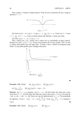 24 CAPÍTULO 1. LIMITE
Exemplo 1.26 Calcule os limites:
(a) lim
x→∞
√
16x + 3
x + 1
; (b) lim
x→−∞
√
x2 + 3
5x − 7
; (c) lim
x→−∞
√
x6 − 3x2 + 2x − 3
3x3 − x2 + x − 1
.
Solução: (a) O termo de maior grau do numerador é
√
16x e do denominador é x. Colocando-
os em evidência obtemos:
√
16x+3
x+1
=
√
16x
√
1+3/(16x)
x(1+1/x)
. Separando em dois limites temos que
calcular lim
x→∞
√
16x
x
= 4 lim
x→∞
1
√
x
= 0 e lim
x→∞
p
1 + 3/(16x)
1 + 1/x
=
√
1 + 0
1 + 0
= 1. Assim o limite
é 0. Pode-se ver de forma sucinta o mesmo resultado tomando os termos de maior grau,
√
16x + 3 ≈
√
16x e x + 1 ≈ x (válidos para x grande!). Assim,
√
16x+3
x+1
≈
√
16x
x
= 4
√
x
x
=
4
√
x
. Se x → ∞ então isto tende a 0.
(b) Colocando-os em evidência
√
x2 = |x| e 5x e prosseguindo como no caso anterior
basta calcular o limite lim
x→−∞
|x|
5x
. Como x é negativo,
|x|
5x
= −x
5x
= −1
5
, o valor do limite.
(c) Colocando-os em evidência
√
x6 = |x|3
e 3x3
e prosseguindo como no caso anterior
basta calcular o limite lim
x→−∞
|x|3
3x3
. Como x é negativo,
|x|3
3x3 = −x3
3x3 = −1
3
, o valor do limite.
Nos próximos exemplos precisamos racionalizar antes.
Exemplo 1.27 Calcule: (a) lim
x→∞
√
x2 + 3x + 1 − x; (b) lim
x→∞
q
x +
√
x −
√
x.
Solução: (a) Racionalizando com
√
x2 + 3x + 1 + x obtemos
(
√
x2 + 3x + 1)2
− x2
√
x2 + 3x + 1 + x
=
x2
+ 3x + 1 − x2
√
x2 + 3x + 1 + x
=
3x + 1
√
x2 + 3x + 1 + x
.
Agora podemos calcular o lim
x→∞
3x + 1
√
x2 + 1 + x
. Coloque x em evidência no numerador e de-
nominador e obtenha
x(3 + 1/x)
x(
p
1 + 1/x2 + 1)
. O x entrou na raiz como x2
. Cancelando o x
obtemos
3 + 1/x
p
1 + 1/x2 + 1
. Se x → ∞ obtemos
3 + 0
√
1 + 0 + 1
=
3
2
.
(b) Racionalizando com
p
x +
√
x +
√
x obtemos
(
p
x +
√
x)2
− (
√
x)2
p
x +
√
x +
√
x
=
x +
√
x − x
p
x +
√
x +
√
x
=
√
x
p
x +
√
x +
√
x
.
Dividindo-se o numerador e denominador por
√
x (ou, o que dá na mesma, colocando-se
√
x em evidência) obtemos
1
p
1 +
√
x/x + 1
=
1
p
1 + 1/
√
x + 1
. Se x → ∞ obtemos
1
√
1 + 0 + 1
=
1
2
.
'

$
%
Observação 1.14 Quase sempre o limite no ∞ e no −∞ é o mesmo. Isto é verdade
para funções racionais quando o limite é nito. Quando o limite é innito podemos ter por
exemplo lim
x→∞
x2
x + 1
= ∞ 6= lim
x→−∞
x2
x + 1
= −∞. Outro exemplo onde o limite é distinto
é lim
x→∞
ex
= ∞ 6= lim
x→−∞
ex
= 0.
 