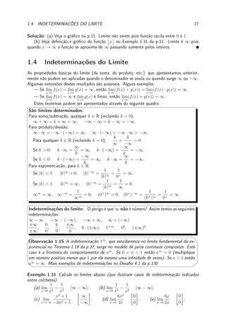 1.3. LIMITES E INFINITO: ASSÍNTOTAS VERTICAIS E HORIZONTAIS 25
Erro Comum: Escrever que lim
x→−∞
√
9x2 + 3
5x − 7
= 3/5. Note que
√
9x2+3
5x−7
≈
√
9x2
5x
= 3|x|
5x
.
Se x  0,
√
9x2 = 3|x| = 3x e se x  0,
√
9x2 = 3|x| = −3x.
Assim, lim
x→∞
√
9x2 + 3
5x − 7
=
3
5
e lim
x→−∞
√
9x2 + 3
5x − 7
= −
3
5
.
Nos exemplos abaixo (e alguns que já apareceram) não existe técnica geral pois envolvem
função transcendente (Denição 1.10 da p.14) como por exemplo: sen x, cos x, ex
, log x.
Exemplo 1.28 Calcule os limites, esboce o gráco e determine todas as assíntotas (verticais
e horizontais).
(a) lim
x→∞
e−x
+ 1; (b) lim
x→π/2−
2
cos(x)
; (c) lim
x→0
e−1/x2
;
(d) lim
x→1
1
log(x)
; (e) lim
x→0+
1
log(x)
.
Solução: (a) e−x
→ e−∞
= e−∞
= 1/e∞
= 1/∞ = 0. Logo, e−x + 1 → 1. Para o esboço,
quando x aumenta o valor da função diminui. Faça translação vertical. A única assíntota é
y = 1, assíntota horizontal.
x
y
y = 1
(a) y = e−x
+ 1
(b) Como cos(x)  0 para x próximo de π/2 mas menor que isto, o limite é ∞.
Para o esboço comece com o gráco do cosseno (pontilhado na gura abaixo). Quando o
valor, em módulo, da cos, o valor de 2/ cos diminui em módulo. Nos pontos onde cos(x) = 0,
isto é, nos pontos x = 2kπ±π/2 para k ∈ Z, 1/ cos(x) → ±∞. Assim as assintotas verticais
são nestes pontos.
x
y
x = π
2
x = −π
2 x = 3π
2
x = −3π
2
x = 5π
2
x = −5π
2
y = cos(x)
(b) y =
2
cos(x)
(c) quando x → 0, −1/x2
→ −∞. Assim, e−1/x2
→ e−∞
= 1/e∞
= 1/∞ = 0.
 