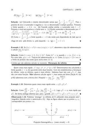 26 CAPÍTULO 1. LIMITE
Para o esboço, a função é sempre positiva. Perto do zero se aproxima de zero e longe se
aproxima e0
= 1.
x
y
y = 1
(c) y = e−1/x2
(d) Como log(1) = 0 e log(x)  0 para x  1, lim
x→1+
f(x) = ∞. Como log(x)  0 para
x  1, lim
x→1−
f(x) = −∞. Como os limites laterais são distintos, o limite não existe.
(e) Como log(x) → −∞, 1/ log(x) → 0.
Para o esboço de 1/ log, comece com o esboço de log (pontilhado na gura abaixo).
Quando log é zero, 1/ log → ±∞. O que ocorre próximo do 0 é que o gráco cola no eixo
y, embora neste gráco isto não que claro. Convido o leitor a utilizar um programa (veja
Seção 1.1) que plote grácos para investigar este ponto.
x
y
x = 1
y = log(x)
(d), (e) y =
1
log(x)
Exemplo 1.29 Calcule: (a) lim
x→−∞
log(|x|); (b) lim
x→∞
sen(x);
(c) lim
x→∞
1
sen(x)
; (d) lim
x→∞
(log(3x) − log(x − 5)).
Solução: (a) |x| → ∞ e portanto, log(|x|) → ∞. (b) Este limite não existe pois o seno
oscila entre 1 e −1. (c) Este limite não existe pois como o seno oscila, 1/ sen(x) vai oscilar de
1 até ∞ e de −1 até −∞. (d) Temos um caso de indeterminação ∞ − ∞. Por propriedade
do logaritmo, (log(3x) − log(x − 5)) = log

3x
x − 5

. Como lim
x→∞
3x
x − 5
= 3, a resposta é
log(3).
Exemplo 1.30 Calcule: (a) lim
x→∞
IQ(x). (b) lim
x→∞
bxc.
 